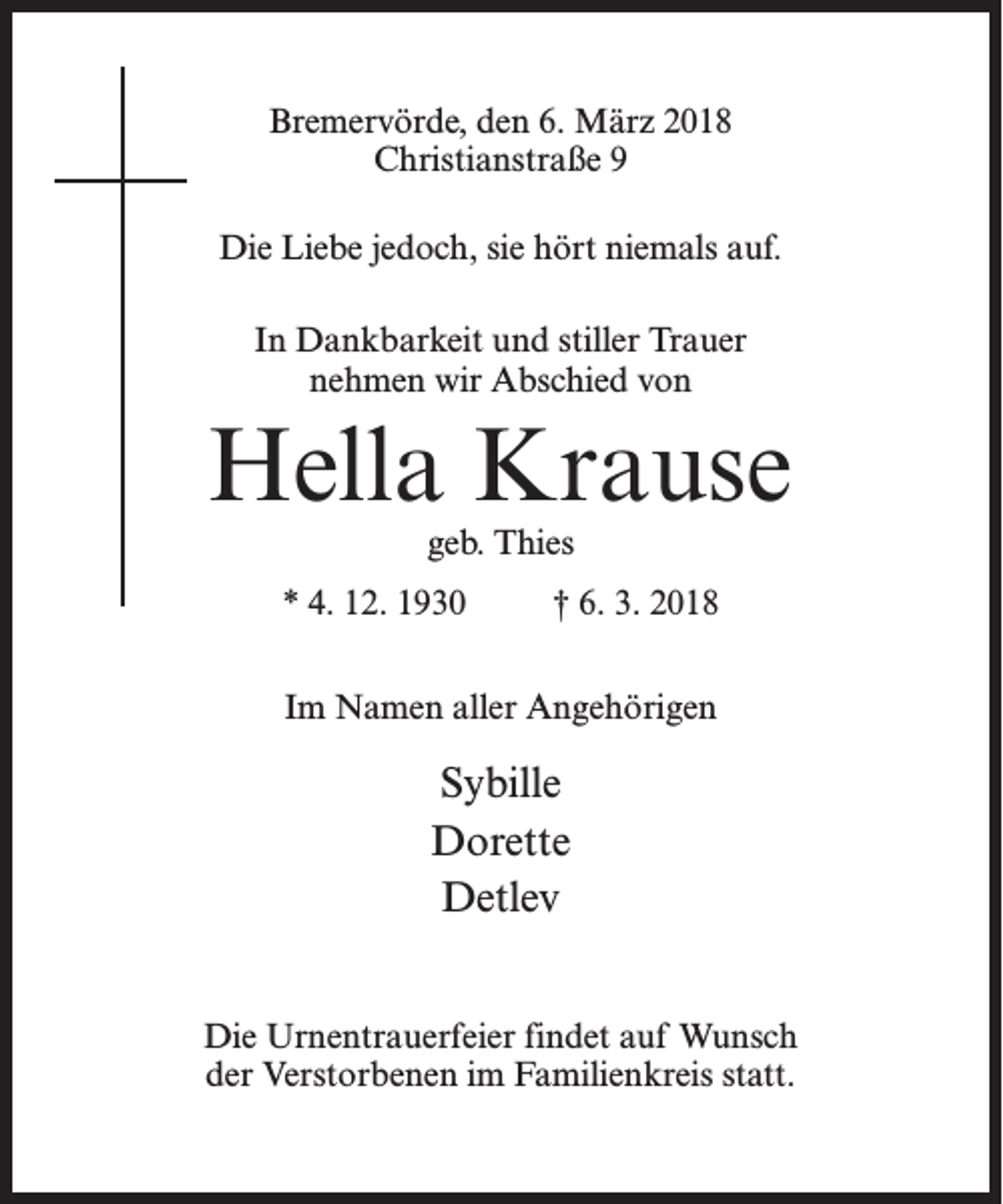 <p>Bremervörde, den 6. März 2018<br />Christianstraße 9<br />Die Liebe jedoch, sie hört niemals auf.<br />In Dankbarkeit und stiller Trauer<br />nehmen wir Abschied von</p><p>Hella Krause<br />geb. Thies</p><p>* 4. 12. 1930 † 6. 3. 2018<br />Im Namen aller Angehörigen</p><p>Sybille<br />Dorette<br />Detlev<br />Die Urnentrauerfeier findet auf Wunsch<br />der Verstorbenen im Familienkreis statt.</p>