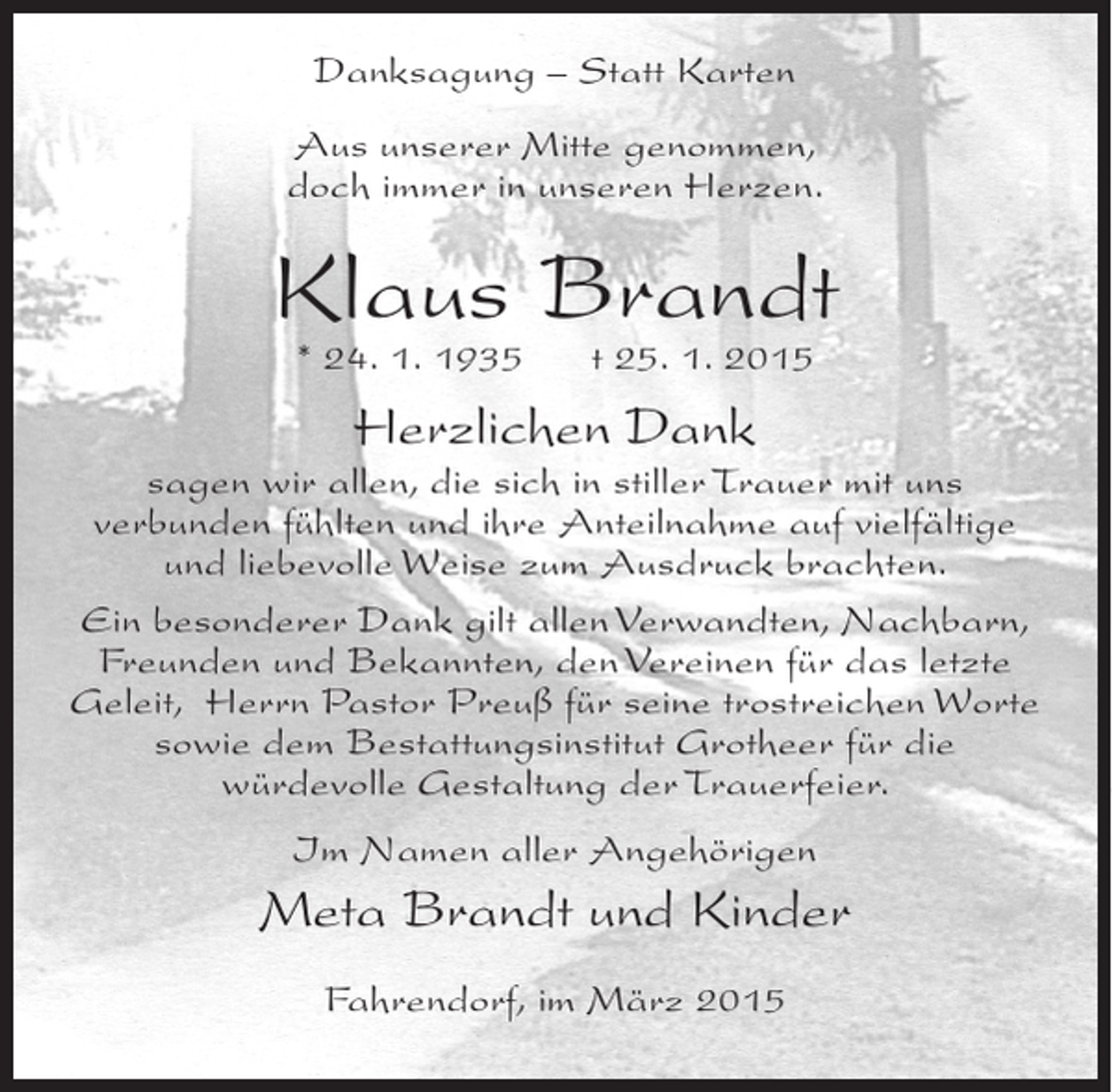<p>Danksagung – Statt Karten<br />Aus unserer Mitte genommen,<br />doch immer in unseren Herzen.</p><p>Klaus Brandt<br />* 24. 1. 1935</p><p>t 25. 1. 2015</p><p>Herzlichen Dank</p><p>sagen wir allen, die sich in stiller Trauer mit uns<br />verbunden fühlten und ihre Anteilnahme auf vielfältige<br />und liebevolle Weise zum Ausdruck brachten.<br />Ein besonderer Dank gilt allen Verwandten, Nachbarn,<br />Freunden und Bekannten, den Vereinen für das letzte<br />Geleit, Herrn Pastor Preuß für seine trostreichen Worte<br />sowie dem Bestattungsinstitut Grotheer für die<br />würdevolle Gestaltung der Trauerfeier.<br />Im Namen aller Angehörigen</p><p>Meta Brandt und Kinder<br />Fahrendorf, im März 2015</p>