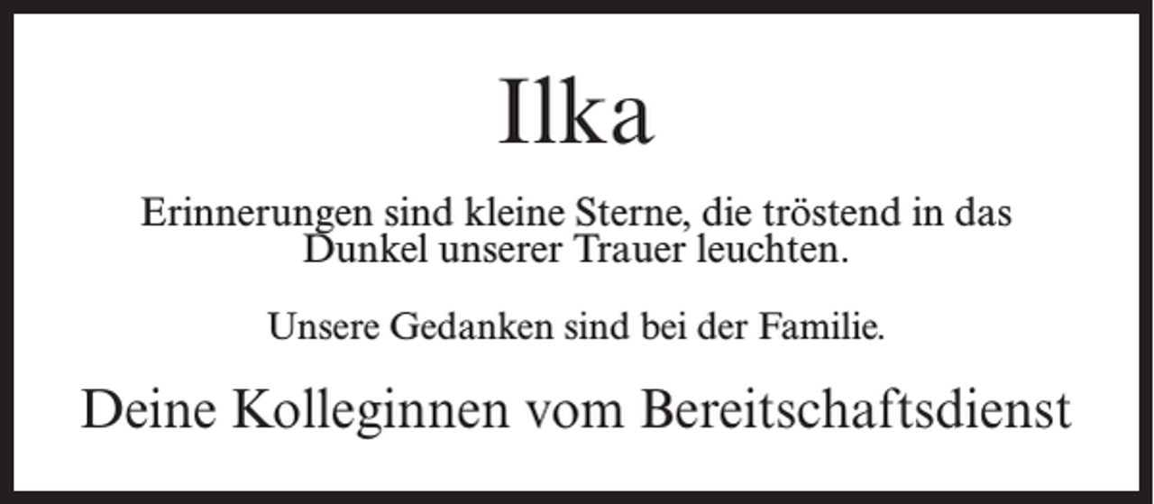 <p>Ilka<br />Erinnerungen sind kleine Sterne, die tröstend in das<br />Dunkel unserer Trauer leuchten.<br />Unsere Gedanken sind bei der Familie.</p><p>Deine Kolleginnen vom Bereitschaftsdienst</p>