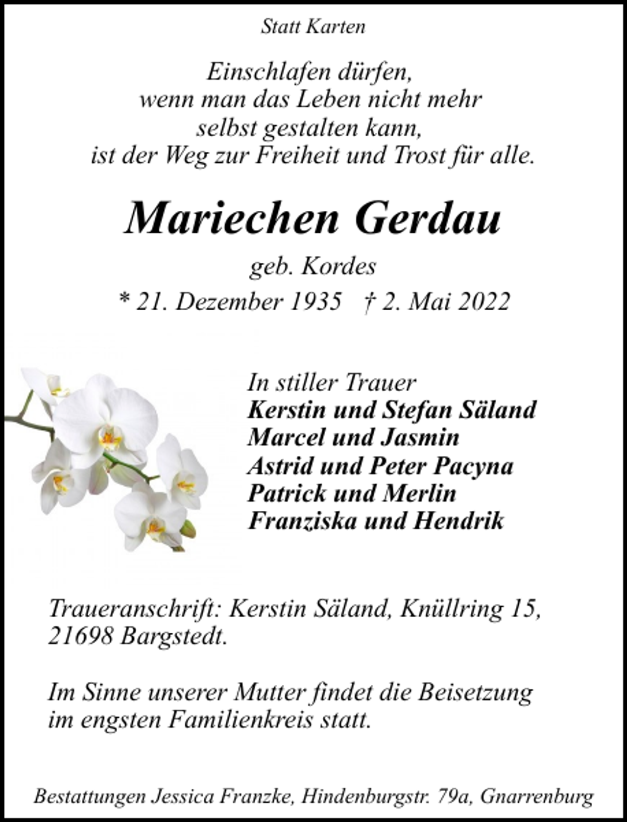 <p>Statt Karten</p><p>Einschlafen dürfen,<br />wenn man das Leben nicht mehr<br />selbst gestalten kann,<br />ist der Weg zur Freiheit und Trost für alle.</p><p>Mariechen Gerdau</p><p>geb. Kordes<br />* 21. Dezember 1935 † 2. Mai 2022<br />In stiller Trauer<br />Kerstin und Stefan Säland<br />Marcel und Jasmin<br />Astrid und Peter Pacyna<br />Patrick und Merlin<br />Franziska und Hendrik<br />Traueranschrift: Kerstin Säland, Knüllring 15,<br />21698 Bargstedt.<br />Im Sinne unserer Mutter findet die Beisetzung<br />im engsten Familienkreis statt.<br />Bestattungen Jessica Franzke, Hindenburgstr. 79a, Gnarrenburg</p>