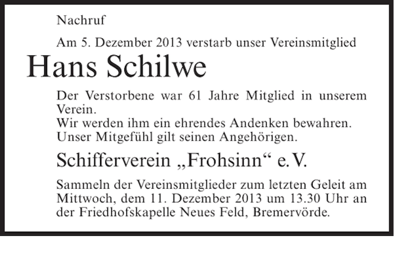 <p>Nachruf<br />Am 5. Dezember 2013 verstarb unser Vereinsmitglied</p><p>Hans Schilwe</p><p>Der Verstorbene war 61 Jahre Mitglied in unserem<br />Verein.<br />Wir werden ihm ein ehrendes Andenken bewahren.<br />Unser Mitgefühl gilt seinen Angehörigen.</p><p>Schifferverein „Frohsinn“ e.V.<br />Sammeln der Vereinsmitglieder zum letzten Geleit am<br />Mittwoch, dem 11. Dezember 2013 um 13.30 Uhr an<br />der Friedhofskapelle Neues Feld, Bremervörde.</p>