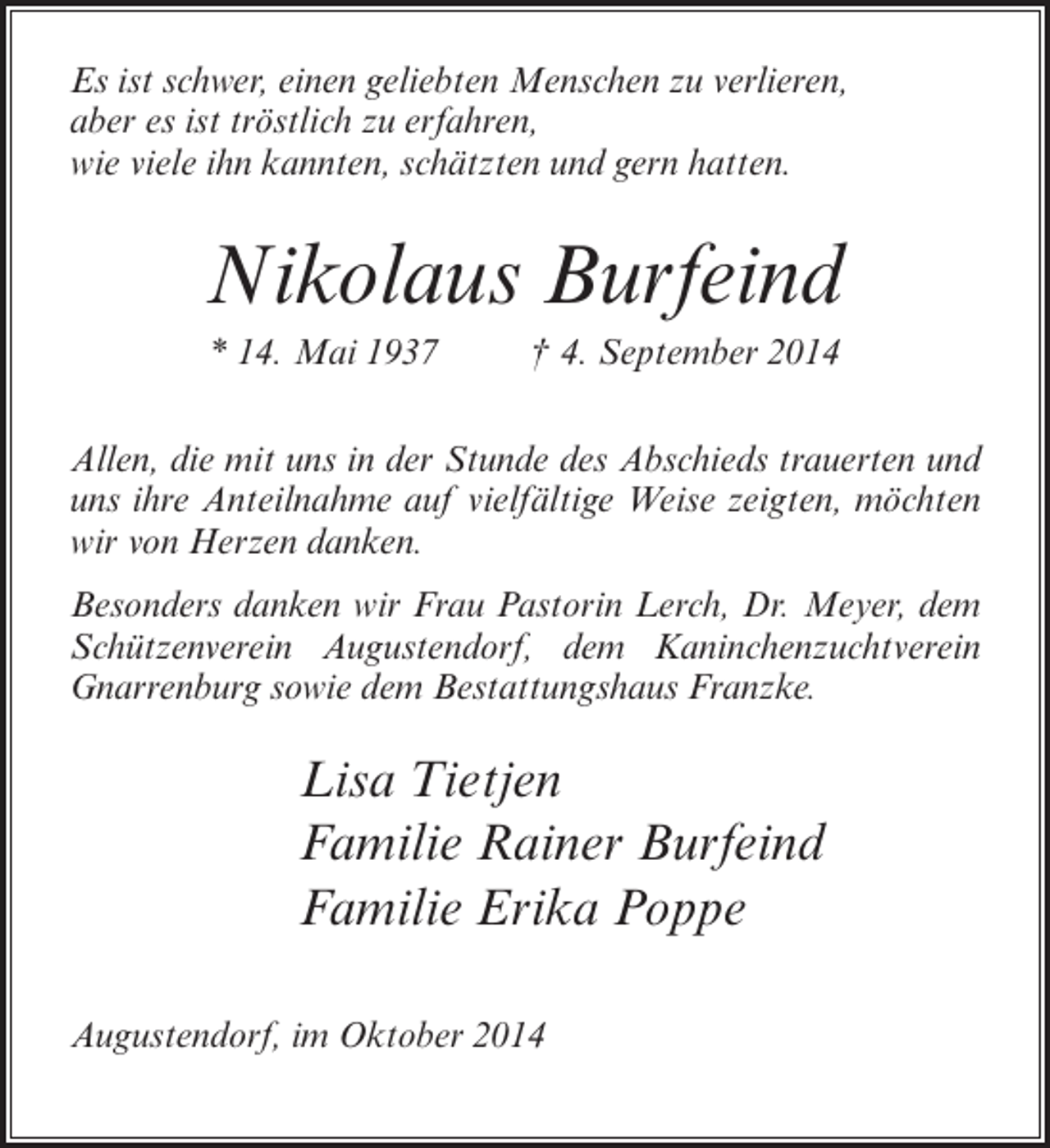 <p>Es ist schwer, einen geliebten Menschen zu verlieren,<br />aber es ist tröstlich zu erfahren,<br />wie viele ihn kannten, schätzten und gern hatten.</p><p>Nikolaus Burfeind<br />* 14. Mai 1937 † 4. September 2014<br />Allen, die mit uns in der Stunde des Abschieds trauerten und<br />uns ihre Anteilnahme auf vielfältige Weise zeigten, möchten<br />wir von Herzen danken.<br />Besonders danken wir Frau Pastorin Lerch, Dr. Meyer, dem<br />Schützenverein Augustendorf, dem Kaninchenzuchtverein<br />Gnarrenburg sowie dem Bestattungshaus Franzke.</p><p>Lisa Tietjen<br />Familie Rainer Burfeind<br />Familie Erika Poppe<br />Augustendorf, im Oktober 2014</p>