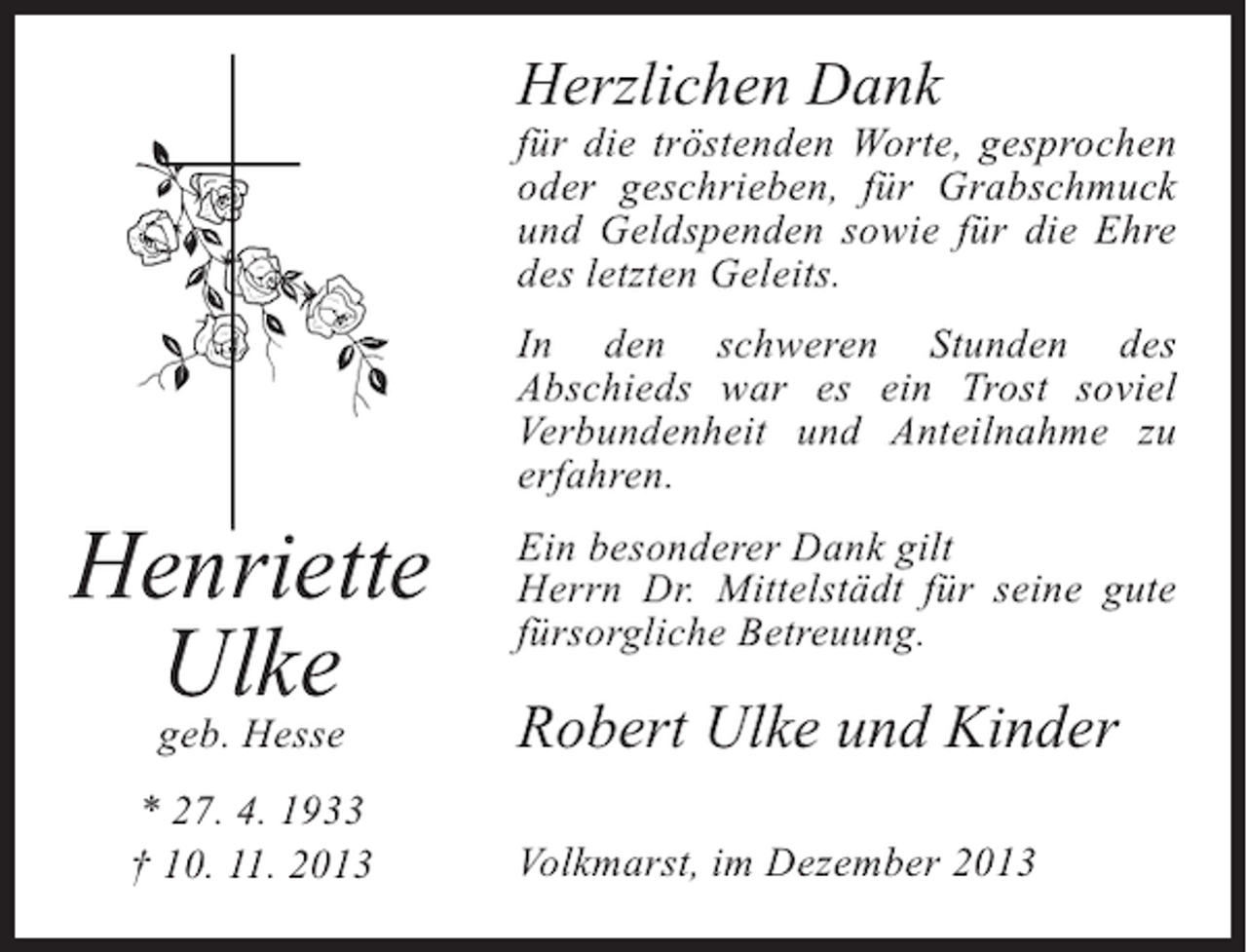 <p>Herzlichen Dank</p><p>für die tröstenden Worte, gesprochen<br />oder geschrieben, für Grabschmuck<br />und Geldspenden sowie für die Ehre<br />des letzten Geleits.</p><p>Henriette<br />Ulke<br />geb. Hesse</p><p>* 27. 4. 1933<br />† 10. 11. 2013</p><p>In den schweren Stunden des<br />Abschieds war es ein Trost soviel<br />Verbundenheit und Anteilnahme zu<br />erfahren.<br />Ein besonderer Dank gilt<br />Herrn Dr. Mittelstädt für seine gute<br />fürsorgliche Betreuung.</p><p>Robert Ulke und Kinder<br />Volkmarst, im Dezember 2013</p>