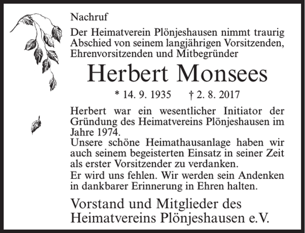 <p>Nachruf<br />Der Heimatverein Plönjeshausen nimmt traurig<br />Abschied von seinem langjährigen Vorsitzenden,<br />Ehrenvorsitzenden und Mitbegründer</p><p>Herbert Monsees<br />* 14. 9. 1935</p><p>† 2. 8. 2017</p><p>Herbert war ein wesentlicher Initiator der<br />Gründung des Heimatvereins Plönjeshausen im<br />Jahre 1974.<br />Unsere schöne Heimathausanlage haben wir<br />auch seinem begeisterten Einsatz in seiner Zeit<br />als erster Vorsitzender zu verdanken.<br />Er wird uns fehlen. Wir werden sein Andenken<br />in dankbarer Erinnerung in Ehren halten.</p><p>Vorstand und Mitglieder des<br />Heimatvereins Plönjeshausen e.V.</p>