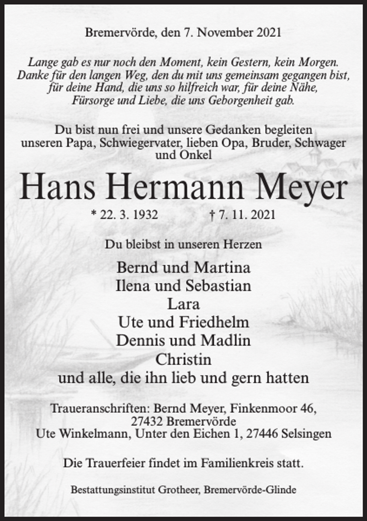 <p>Bremervörde, den 7. November 2021<br />Lange gab es nur noch den Moment, kein Gestern, kein Morgen.<br />Danke für den langen Weg, den du mit uns gemeinsam gegangen bist,<br />für deine Hand, die uns so hilfreich war, für deine Nähe,<br />Fürsorge und Liebe, die uns Geborgenheit gab.<br />Du bist nun frei und unsere Gedanken begleiten<br />unseren Papa, Schwiegervater, lieben Opa, Bruder, Schwager<br />und Onkel</p><p>Hans Hermann Meyer<br />* 22. 3. 1932</p><p>† 7. 11. 2021</p><p>Du bleibst in unseren Herzen</p><p>Bernd und Martina<br />Ilena und Sebastian<br />Lara<br />Ute und Friedhelm<br />Dennis und Madlin<br />Christin<br />und alle, die ihn lieb und gern hatten<br />Traueranschriften: Bernd Meyer, Finkenmoor 46,<br />27432 Bremervörde<br />Ute Winkelmann, Unter den Eichen 1, 27446 Selsingen<br />Die Trauerfeier findet im Familienkreis statt.<br />Bestattungsinstitut Grotheer, Bremervörde-Glinde</p>