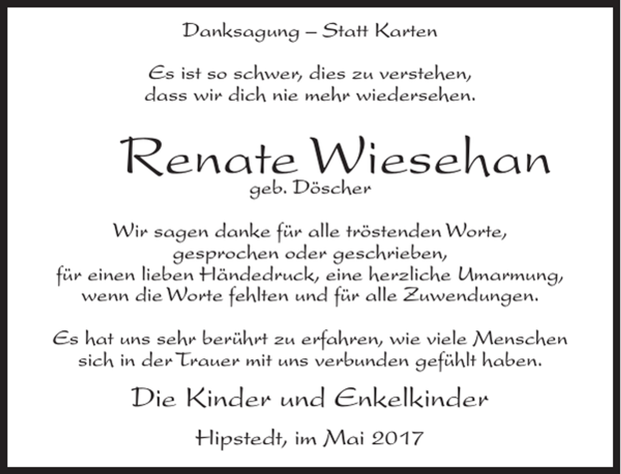 <p>Danksagung – Statt Karten<br />Es ist so schwer, dies zu verstehen,<br />dass wir dich nie mehr wiedersehen.</p><p>Renate Wiesehan<br />geb. Döscher</p><p>Wir sagen danke für alle tröstenden Worte,<br />gesprochen oder geschrieben,<br />für einen lieben Händedruck, eine herzliche Umarmung,<br />wenn die Worte fehlten und für alle Zuwendungen.<br />Es hat uns sehr berührt zu erfahren, wie viele Menschen<br />sich in der Trauer mit uns verbunden gefühlt haben.</p><p>Die Kinder und Enkelkinder<br />Hipstedt, im Mai 2017</p>