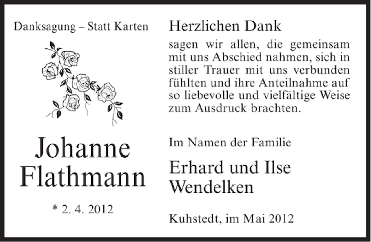 <p>Danksagung – Statt Karten</p><p>Herzlichen Dank<br />sagen wir allen, die gemeinsam<br />mit uns Abschied nahmen, sich in<br />stiller Trauer mit uns verbunden<br />fühlten und ihre Anteilnahme auf<br />so liebevolle und vielfältige Weise<br />zum Ausdruck brachten.</p><p>Johanne<br />Flathmann<br />* 2. 4. 2012</p><p>Im Namen der Familie</p><p>Erhard und Ilse<br />Wendelken<br />Kuhstedt, im Mai 2012</p>