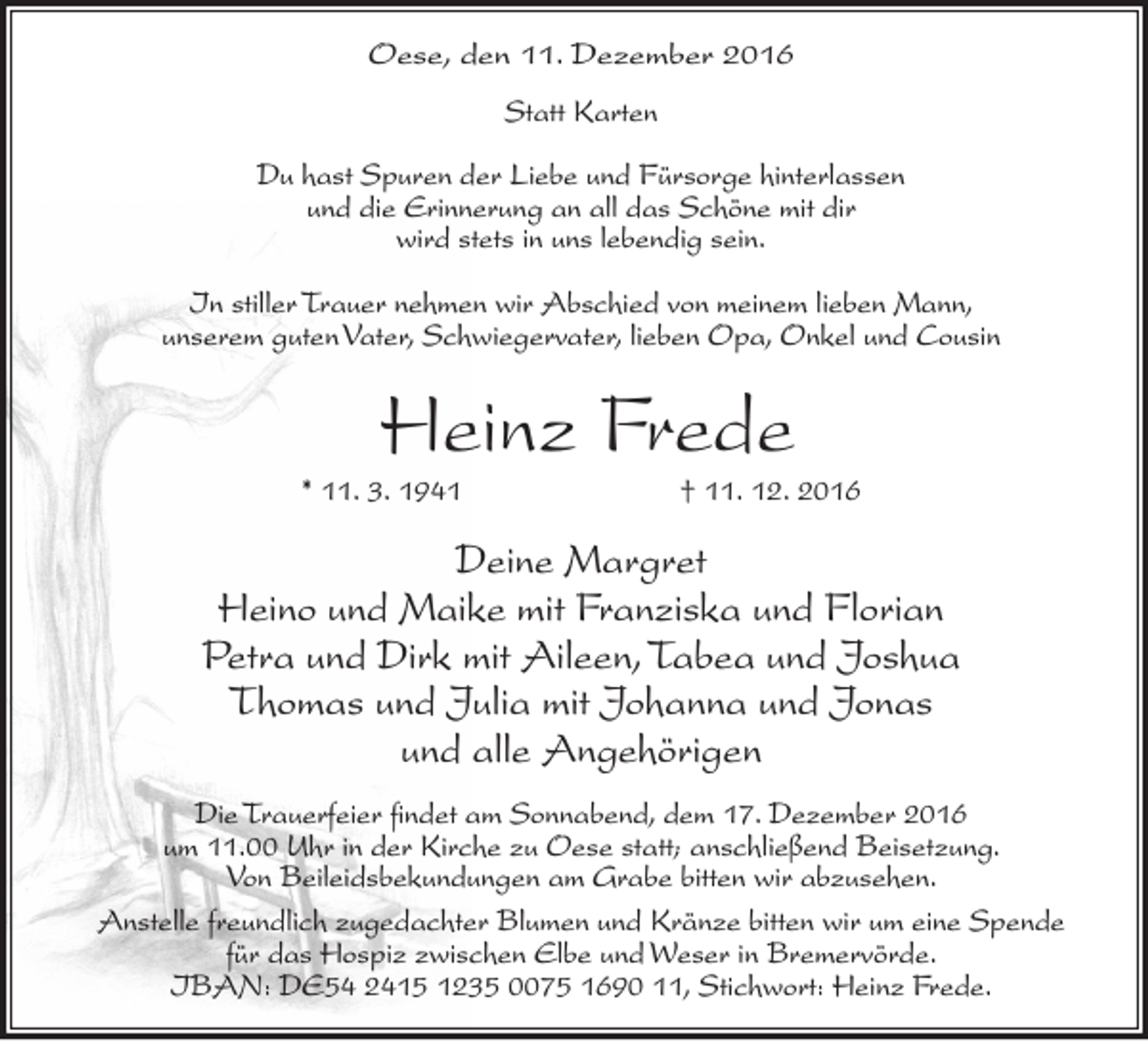<p>Oese, den 11. Dezember 2016<br />Statt Karten<br />Du hast Spuren der Liebe und Fürsorge hinterlassen<br />und die Erinnerung an all das Schöne mit dir<br />wird stets in uns lebendig sein.<br />In stiller Trauer nehmen wir Abschied von meinem lieben Mann,<br />unserem guten Vater, Schwiegervater, lieben Opa, Onkel und Cousin</p><p>Heinz Frede</p><p>* 11. 3. 1941</p><p>† 11. 12. 2016</p><p>Deine Margret<br />Heino und Maike mit Franziska und Florian<br />Petra und Dirk mit Aileen, Tabea und Joshua<br />Thomas und Julia mit Johanna und Jonas<br />und alle Angehörigen<br />Die Trauerfeier findet am Sonnabend, dem 17. Dezember 2016<br />um 11.00 Uhr in der Kirche zu Oese statt; anschließend Beisetzung.<br />Von Beileidsbekundungen am Grabe bitten wir abzusehen.<br />Anstelle freundlich zugedachter Blumen und Kränze bitten wir um eine Spende<br />für das Hospiz zwischen Elbe und Weser in Bremervörde.<br />IBAN: DE54 2415 1235 0075 1690 11, Stichwort: Heinz Frede.</p>