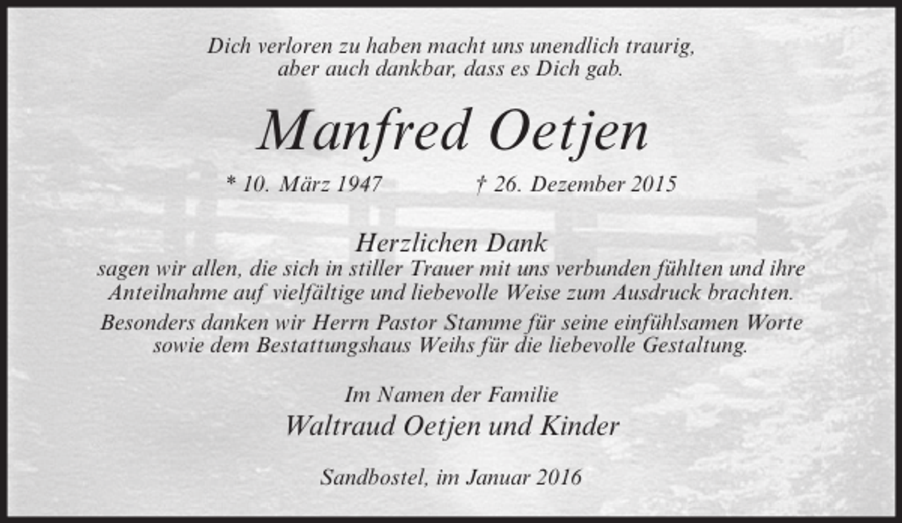 <p>Dich verloren zu haben macht uns unendlich traurig,<br />aber auch dankbar, dass es Dich gab.</p><p>Manfred Oetjen<br />* 10. März 1947</p><p>† 26. Dezember 2015</p><p>Herzlichen Dank</p><p>sagen wir allen, die sich in stiller Trauer mit uns verbunden fühlten und ihre<br />Anteilnahme auf vielfältige und liebevolle Weise zum Ausdruck brachten.<br />Besonders danken wir Herrn Pastor Stamme für seine einfühlsamen Worte<br />sowie dem Bestattungshaus Weihs für die liebevolle Gestaltung.<br />Im Namen der Familie</p><p>Waltraud Oetjen und Kinder<br />Sandbostel, im Januar 2016</p>