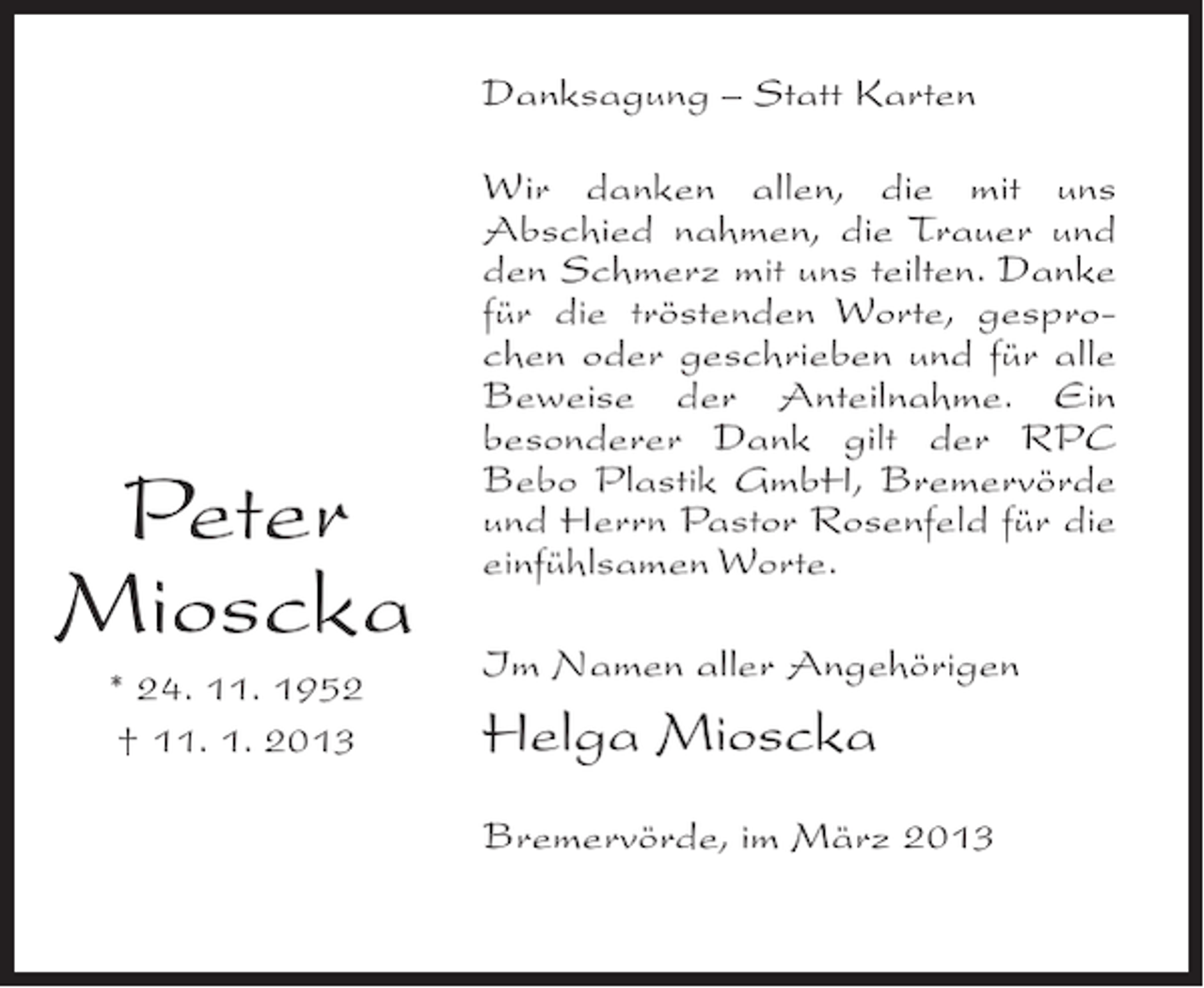 <p>Danksagung – Statt Karten</p><p>Peter<br />Mioscka<br />* 24. 11. 1952<br />† 11. 1. 2013</p><p>Wir danken allen, die mit uns<br />Abschied nahmen, die Trauer und<br />den Schmerz mit uns teilten. Danke<br />für die tröstenden Worte, gesprochen oder geschrieben und für alle<br />Beweise der Anteilnahme. Ein<br />besonderer Dank gilt der RPC<br />Bebo Plastik GmbH, Bremervörde<br />und Herrn Pastor Rosenfeld für die<br />einfühlsamen Worte.<br />Im Namen aller Angehörigen</p><p>Helga Mioscka<br />Bremervörde, im März 2013</p>