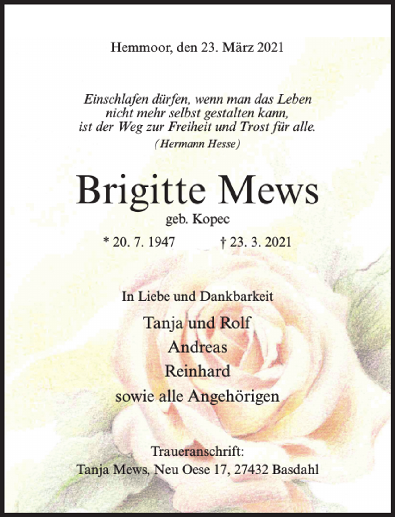 <p>Hemmoor, den 23. März 2021</p><p>Einschlafen dürfen, wenn man das Leben<br />nicht mehr selbst gestalten kann,<br />ist der Weg zur Freiheit und Trost für alle.<br />(Hermann Hesse)</p><p>Brigitte Mews<br />geb. Kopec</p><p>* 20. 7. 1947</p><p>† 23. 3. 2021</p><p>In Liebe und Dankbarkeit</p><p>Tanja und Rolf<br />Andreas<br />Reinhard<br />sowie alle Angehörigen<br />Traueranschrift:<br />Tanja Mews, Neu Oese 17, 27432 Basdahl</p>