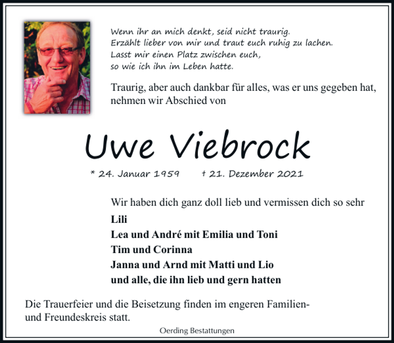 <p>Wenn ihr an mich denkt, seid nicht traurig.<br />Erzählt lieber von mir und traut euch ruhig zu lachen.<br />Lasst mir einen Platz zwischen euch,<br />so wie ich ihn im Leben hatte.</p><p>Traurig, aber auch dankbar für alles, was er uns gegeben hat,<br />nehmen wir Abschied von</p><p>Uwe Viebrock<br />* 24. Januar 1959</p><p>† 21. Dezember 2021</p><p>Wir haben dich ganz doll lieb und vermissen dich so sehr<br />Lili<br />Lea und André mit Emilia und Toni<br />Tim und Corinna<br />Janna und Arnd mit Matti und Lio<br />und alle, die ihn lieb und gern hatten<br />Die Trauerfeier und die Beisetzung finden im engeren Familienund Freundeskreis statt.<br />Oerding Bestattungen</p>