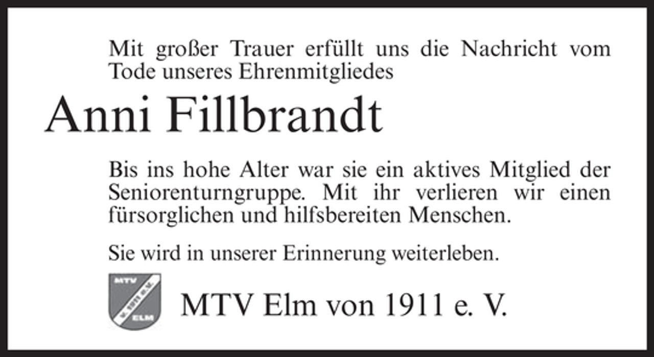 <p>Mit großer Trauer erfüllt uns die Nachricht vom<br />Tode unseres Ehrenmitgliedes</p><p>Anni Fillbrandt<br />Bis ins hohe Alter war sie ein aktives Mitglied der<br />Seniorenturngruppe. Mit ihr verlieren wir einen<br />fürsorglichen und hilfsbereiten Menschen.<br />Sie wird in unserer Erinnerung weiterleben.</p><p>MTV Elm von 1911 e. V.</p>