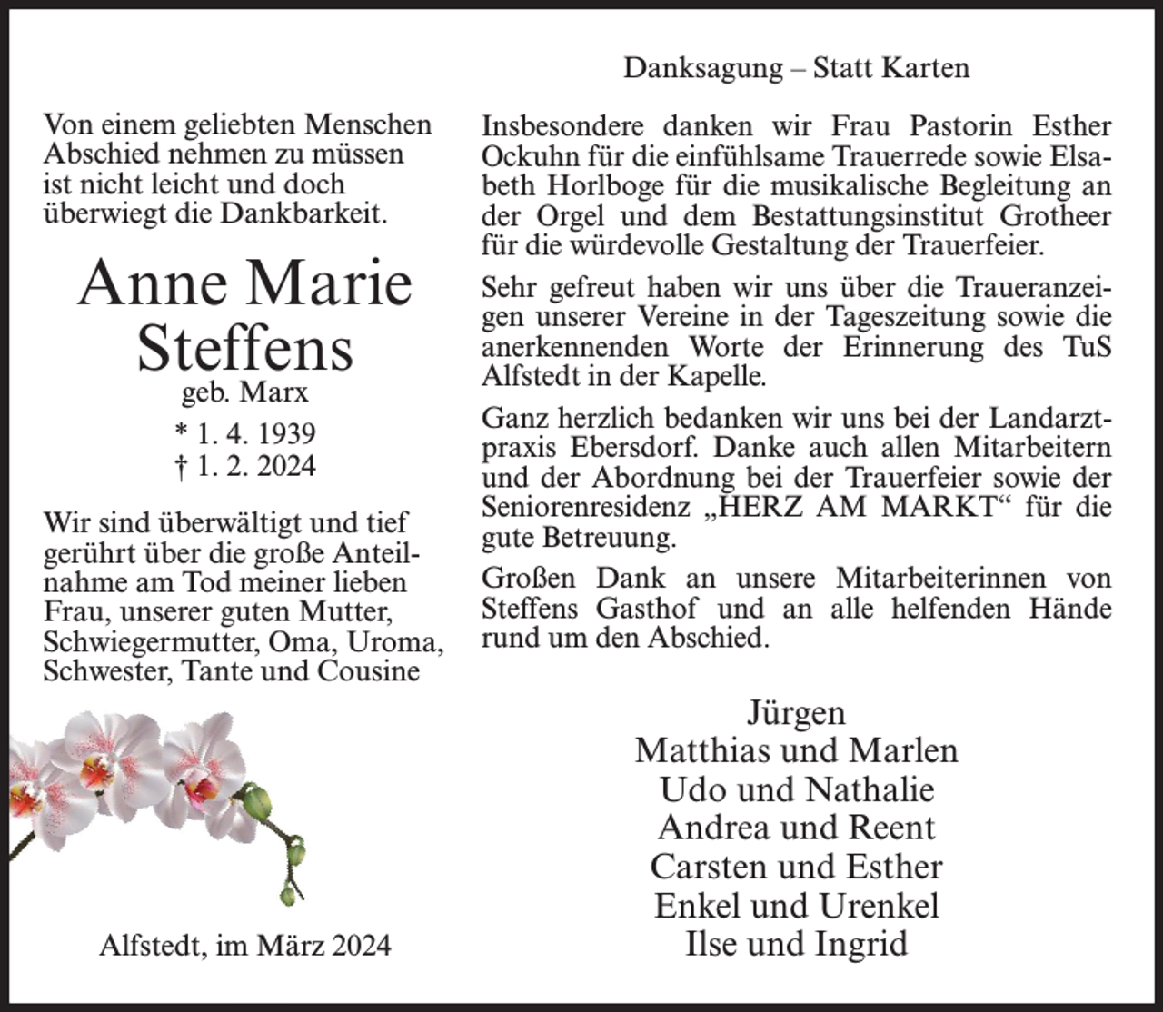 <p>Danksagung – Statt Karten<br />Von einem geliebten Menschen<br />Abschied nehmen zu müssen<br />ist nicht leicht und doch<br />überwiegt die Dankbarkeit.</p><p>Anne Marie<br />Steffens<br />geb. Marx<br />* 1. 4. 1939<br />† 1. 2. 2024<br />Wir sind überwältigt und tief<br />gerührt über die große Anteilnahme am Tod meiner lieben<br />Frau, unserer guten Mutter,<br />Schwiegermutter, Oma, Uroma,<br />Schwester, Tante und Cousine</p><p>Alfstedt, im März 2024</p><p>Insbesondere danken wir Frau Pastorin Esther<br />Ockuhn für die einfühlsame Trauerrede sowie Elsabeth Horlboge für die musikalische Begleitung an<br />der Orgel und dem Bestattungsinstitut Grotheer<br />für die würdevolle Gestaltung der Trauerfeier.<br />Sehr gefreut haben wir uns über die Traueranzeigen unserer Vereine in der Tageszeitung sowie die<br />anerkennenden Worte der Erinnerung des TuS<br />Alfstedt in der Kapelle.<br />Ganz herzlich bedanken wir uns bei der Landarztpraxis Ebersdorf. Danke auch allen Mitarbeitern<br />und der Abordnung bei der Trauerfeier sowie der<br />Seniorenresidenz „HERZ AM MARKT“ für die<br />gute Betreuung.<br />Großen Dank an unsere Mitarbeiterinnen von<br />Steffens Gasthof und an alle helfenden Hände<br />rund um den Abschied.</p><p>Jürgen<br />Matthias und Marlen<br />Udo und Nathalie<br />Andrea und Reent<br />Carsten und Esther<br />Enkel und Urenkel<br />Ilse und Ingrid</p>