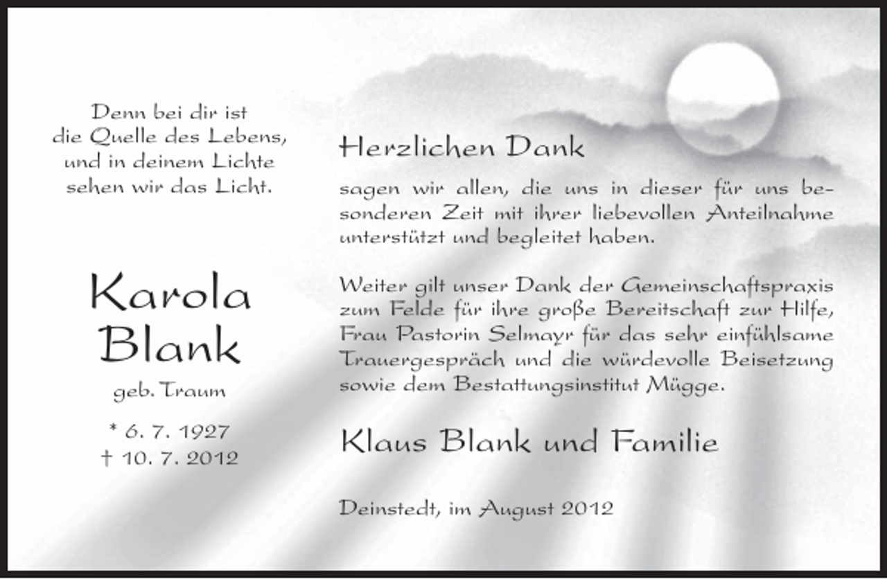<p>Denn bei dir ist<br />die Quelle des Lebens,<br />und in deinem Lichte<br />sehen wir das Licht.</p><p>Karola<br />Blank<br />geb. Traum<br />* 6. 7. 1927<br />† 10. 7. 2012</p><p>Herzlichen Dank<br />sagen wir allen, die uns in dieser für uns besonderen Zeit mit ihrer liebevollen Anteilnahme<br />unterstützt und begleitet haben.<br />Weiter gilt unser Dank der Gemeinschaftspraxis<br />zum Felde für ihre große Bereitschaft zur Hilfe,<br />Frau Pastorin Selmayr für das sehr einfühlsame<br />Trauergespräch und die würdevolle Beisetzung<br />sowie dem Bestattungsinstitut Mügge.</p><p>Klaus Blank und Familie<br />Deinstedt, im August 2012</p>