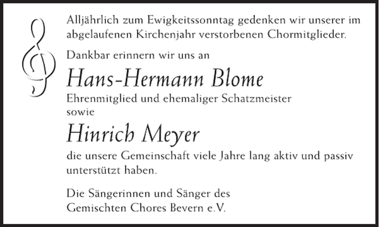 <p>ł</p><p>Alljährlich zum Ewigkeitssonntag gedenken wir unserer im<br />abgelaufenen Kirchenjahr verstorbenen Chormitglieder.<br />Dankbar erinnern wir uns an</p><p>Hans-Hermann Blome<br />Ehrenmitglied und ehemaliger Schatzmeister<br />sowie</p><p>Hinrich Meyer<br />die unsere Gemeinschaft viele Jahre lang aktiv und passiv<br />unterstützt haben.<br />Die Sängerinnen und Sänger des<br />Gemischten Chores Bevern e.V.</p>