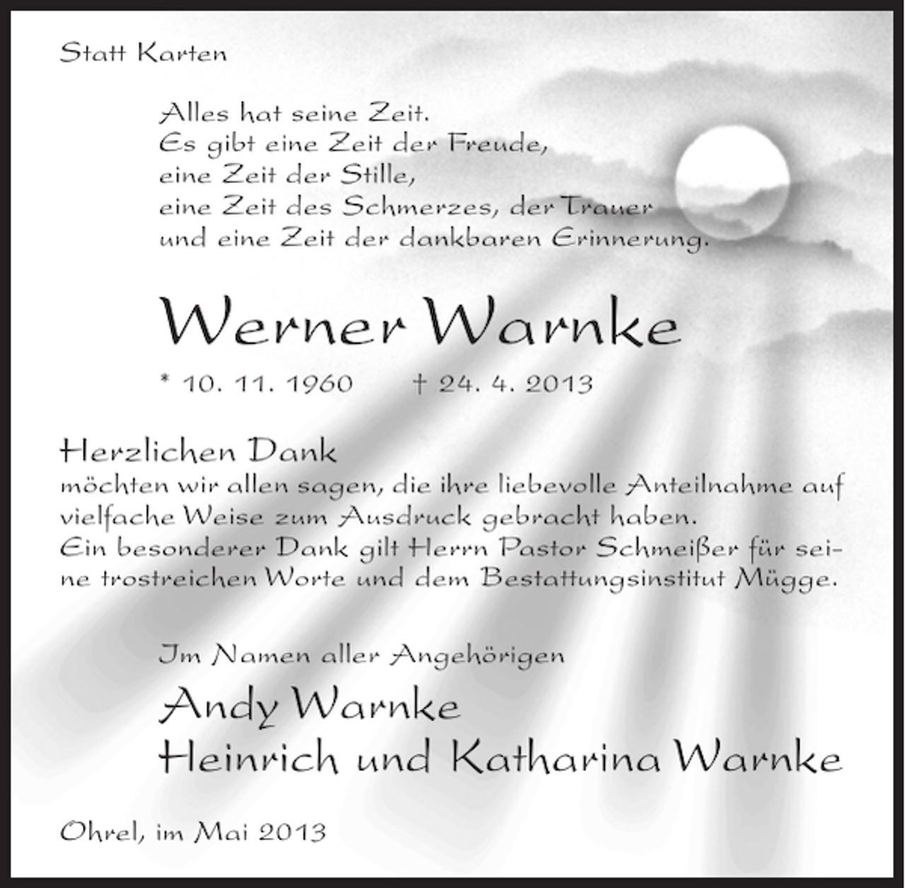 <p>Statt Karten<br />Alles hat seine Zeit.<br />Es gibt eine Zeit der Freude,<br />eine Zeit der Stille,<br />eine Zeit des Schmerzes, der Trauer<br />und eine Zeit der dankbaren Erinnerung.</p><p>Werner Warnke<br />* 10. 11. 1960</p><p>† 24. 4. 2013</p><p>Herzlichen Dank</p><p>möchten wir allen sagen, die ihre liebevolle Anteilnahme auf<br />vielfache Weise zum Ausdruck gebracht haben.<br />Ein besonderer Dank gilt Herrn Pastor Schmeißer für seine trostreichen Worte und dem Bestattungsinstitut Mügge.<br />Im Namen aller Angehörigen</p><p>Andy Warnke<br />Heinrich und Katharina Warnke<br />Ohrel, im Mai 2013</p>
