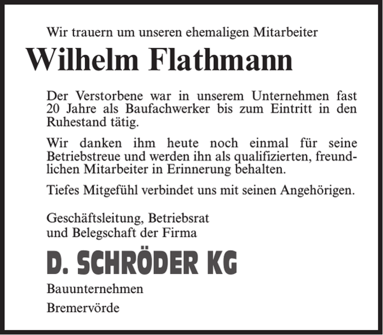 <p>Wir trauern um unseren ehemaligen Mitarbeiter</p><p>Wilhelm Flathmann</p><p>Der Verstorbene war in unserem Unternehmen fast<br />20 Jahre als Baufachwerker bis zum Eintritt in den<br />Ruhestand tätig.<br />Wir danken ihm heute noch einmal für seine<br />­Betriebstreue und werden ihn als qualifizierten, freundlichen Mitarbeiter in Erinnerung behalten.<br />Tiefes Mitgefühl verbindet uns mit seinen Angehörigen.<br />Geschäftsleitung, Betriebsrat<br />und Belegschaft der Firma</p><p>D. SCHRÖDER KG<br />Bauunternehmen<br />Bremervörde</p>