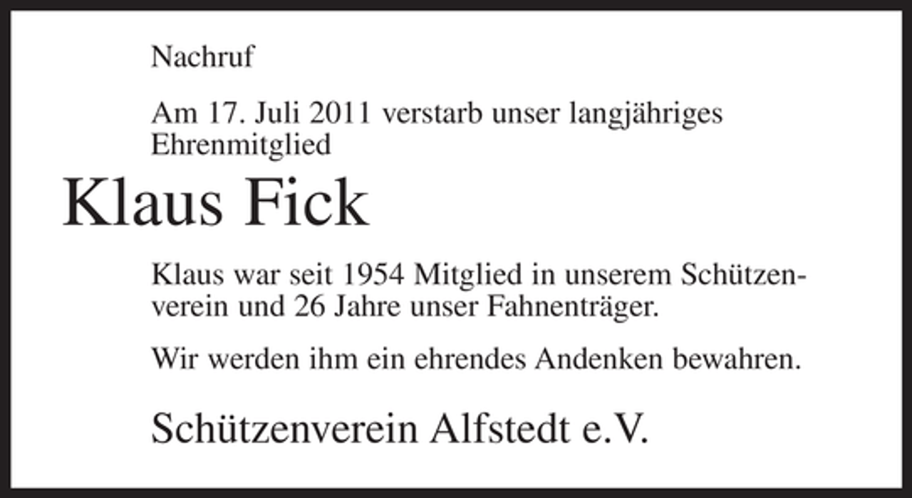 <p>Nachruf<br />Am 17. Juli 2011 verstarb unser langjähriges<br />Ehrenmitglied</p><p>Klaus Fick<br />Klaus war seit 1954 Mitglied in unserem Schützenverein und 26 Jahre unser Fahnenträger.<br />Wir werden ihm ein ehrendes Andenken bewahren.</p><p>Schützenverein Alfstedt e.V.</p>