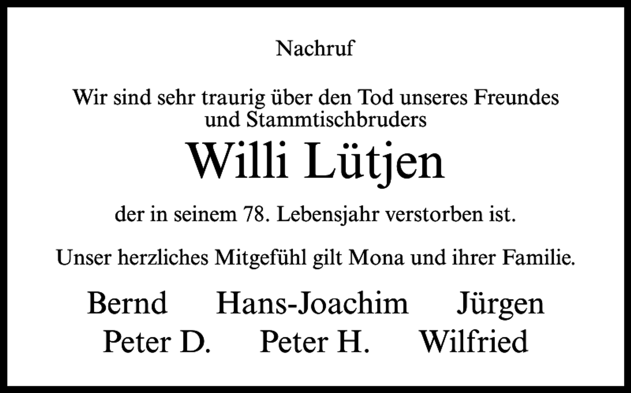 <p>Nachruf<br />Wir sind sehr traurig über den Tod unseres Freundes<br />und Stammtischbruders</p><p>Willi Lütjen</p><p>der in seinem 78. Lebensjahr verstorben ist.<br />Unser herzliches Mitgefühl gilt Mona und ihrer Familie.</p><p>Bernd Hans-Joachim Jürgen<br />Peter D. Peter H. Wilfried</p>