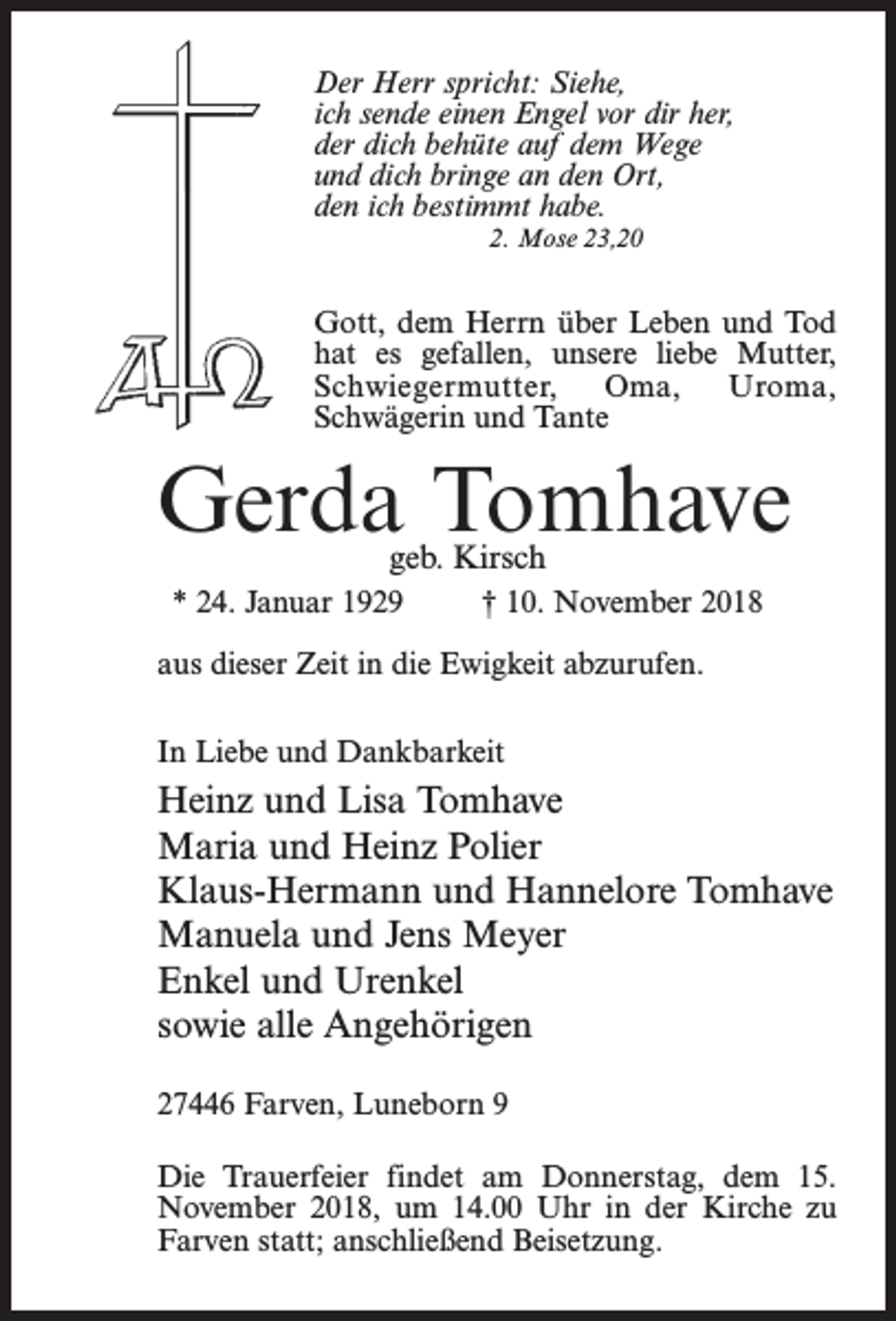 <p>Der Herr spricht: Siehe,<br />ich sende einen Engel vor dir her,<br />der dich behüte auf dem Wege<br />und dich bringe an den Ort,<br />den ich bestimmt habe.<br />2. Mose 23,20</p><p>Gott, dem Herrn über Leben und Tod<br />hat es gefallen, unsere liebe Mutter,<br />Schwiegermutter,<br />Oma,<br />Uroma,<br />Schwägerin und Tante</p><p>Gerda Tomhave<br />geb. Kirsch</p><p>* 24. Januar 1929 † 10. November 2018<br />aus dieser Zeit in die Ewigkeit abzurufen.<br />In Liebe und Dankbarkeit</p><p>Heinz und Lisa Tomhave<br />Maria und Heinz Polier<br />Klaus-Hermann und Hannelore Tomhave<br />Manuela und Jens Meyer<br />Enkel und Urenkel<br />sowie alle Angehörigen<br />27446 Farven, Luneborn 9<br />Die Trauerfeier findet am Donnerstag, dem 15.<br />November 2018, um 14.00 Uhr in der Kirche zu<br />Farven statt; an­schließend Beisetzung.</p>