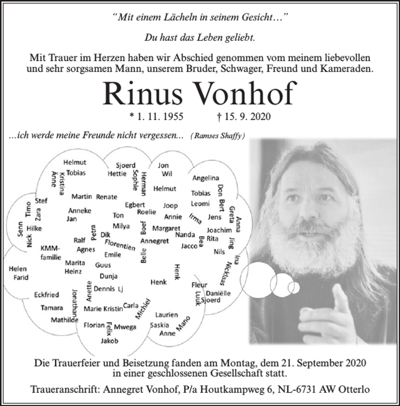 <p>“Mit einem Lächeln in seinem Gesicht…”<br />Du hast das Leben geliebt.<br />Mit Trauer im Herzen haben wir Abschied genommen vom meinem liebevollen<br />und sehr sorgsamen Mann, unserem Bruder, Schwager, Freund und Kameraden.</p><p>Rinus Vonhof<br />* 1. 11. 1955</p><p>...ich werde meine Freunde nicht vergessen...</p><p>† 15. 9. 2020</p><p>(Ramses Shaffy)</p><p>Die Trauerfeier und Beisetzung fanden am Montag, dem 21. September 2020<br />in einer geschlossenen Gesellschaft statt.<br />Traueranschrift: Annegret Vonhof, P/a Houtkampweg 6, NL-6731 AW Otterlo</p>