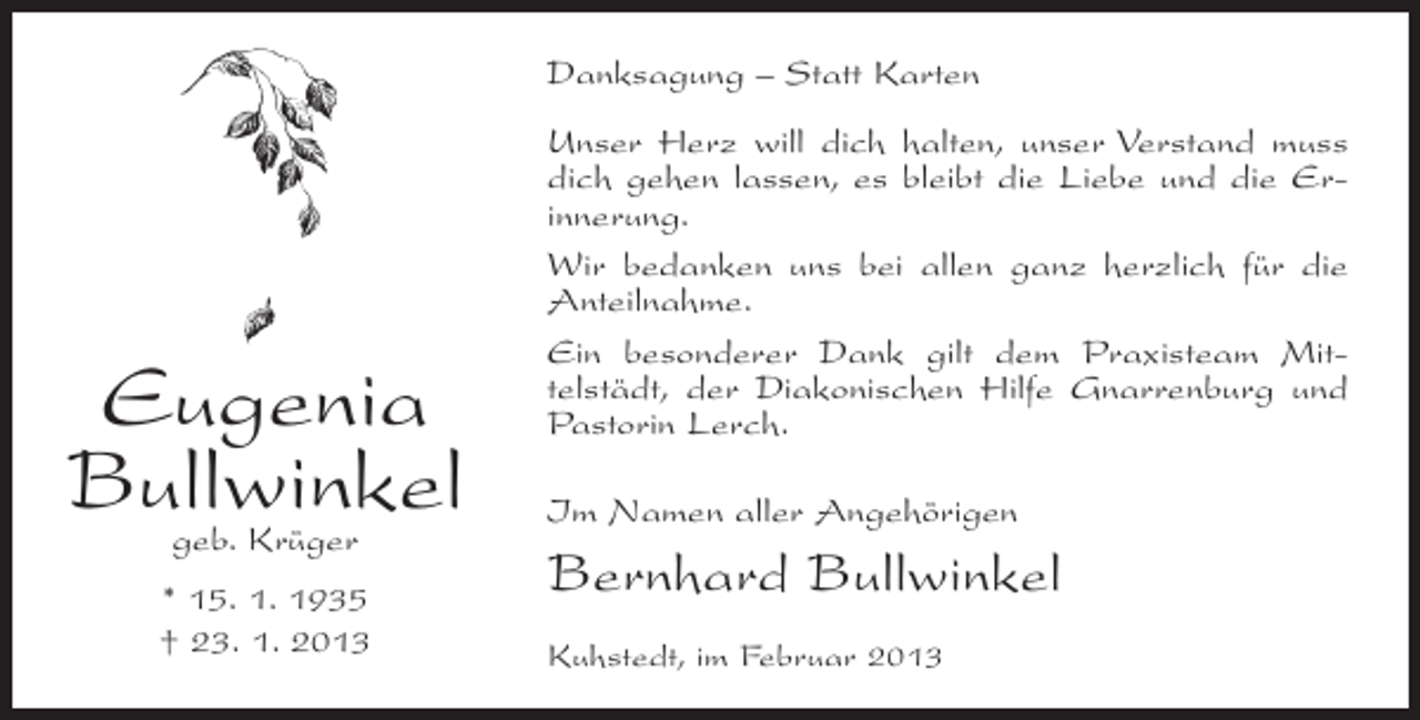 <p>Danksagung – Statt Karten</p><p>Eugenia<br />Bullwinkel<br />geb. Krüger</p><p>* 15. 1. 1935<br />† 23. 1. 2013</p><p>Unser Herz will dich halten, unser Verstand muss<br />dich gehen lassen, es bleibt die Liebe und die Erinnerung.<br />Wir bedanken uns bei allen ganz herzlich für die<br />Anteilnahme.<br />Ein besonderer Dank gilt dem Praxisteam Mittelstädt, der Diakonischen Hilfe Gnarrenburg und<br />Pastorin Lerch.<br />Im Namen aller Angehörigen</p><p>Bernhard Bullwinkel<br />Kuhstedt, im Februar 2013</p>
