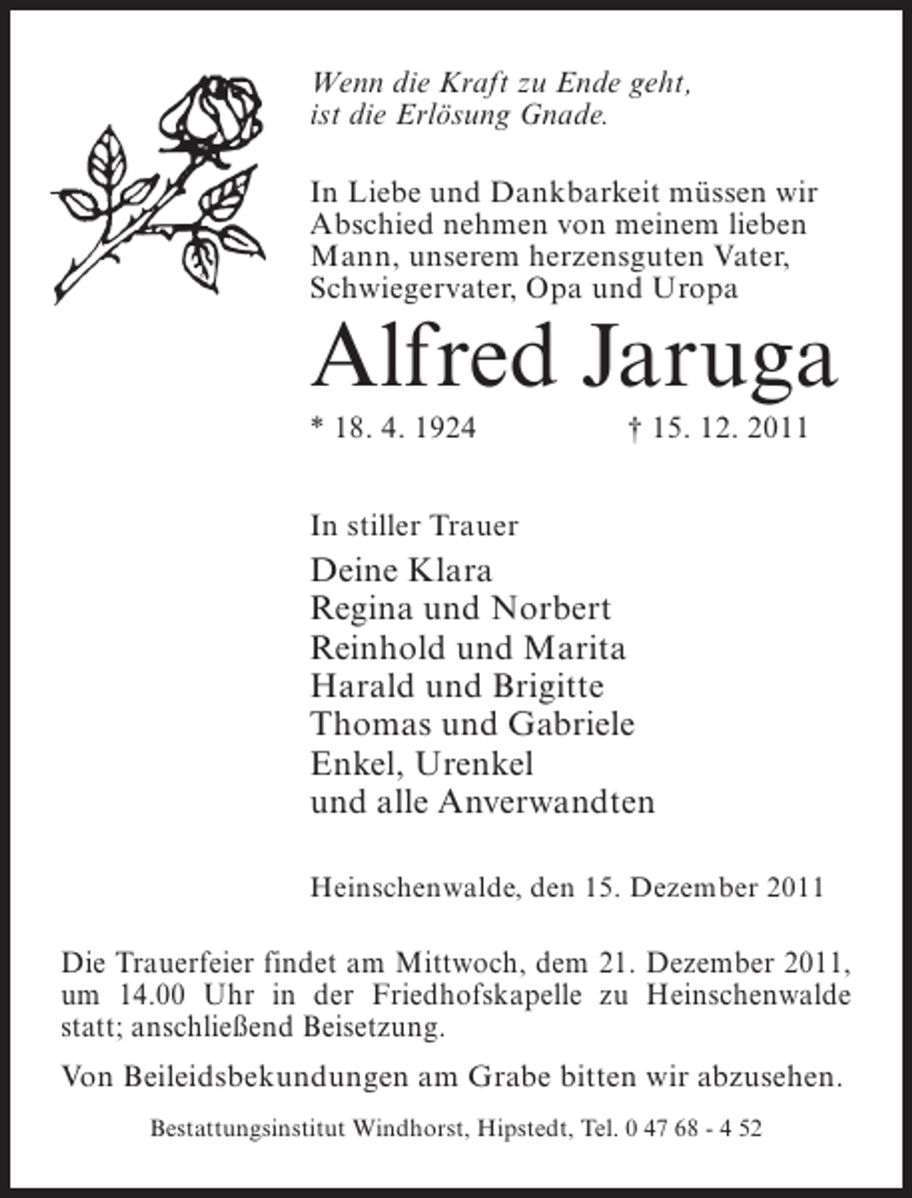 <p>Wenn die Kraft zu Ende geht,<br />ist die Erlösung Gnade.<br />In Liebe und Dankbarkeit müssen wir<br />Abschied nehmen von meinem lieben<br />Mann, unserem herzensguten Vater,<br />Schwiegervater, Opa und Uropa</p><p>Alfred Jaruga<br />* 18. 4. 1924</p><p>† 15. 12. 2011</p><p>In stiller Trauer</p><p>Deine Klara<br />Regina und Norbert<br />Reinhold und Marita<br />Harald und Brigitte<br />Thomas und Gabriele<br />Enkel, Urenkel<br />und alle Anverwandten<br />Heinschenwalde, den 15. Dezember 2011</p><p>Die Trauerfeier findet am Mittwoch, dem 21. Dezember 2011,<br />um 14.00 Uhr in der Friedhofskapelle zu Heinschenwalde<br />statt; anschließend Beisetzung.<br />Von Beileidsbekundungen am Grabe bitten wir abzusehen.<br />Bestattungsinstitut Windhorst, Hipstedt, Tel. 0 47 68 - 4 52</p>