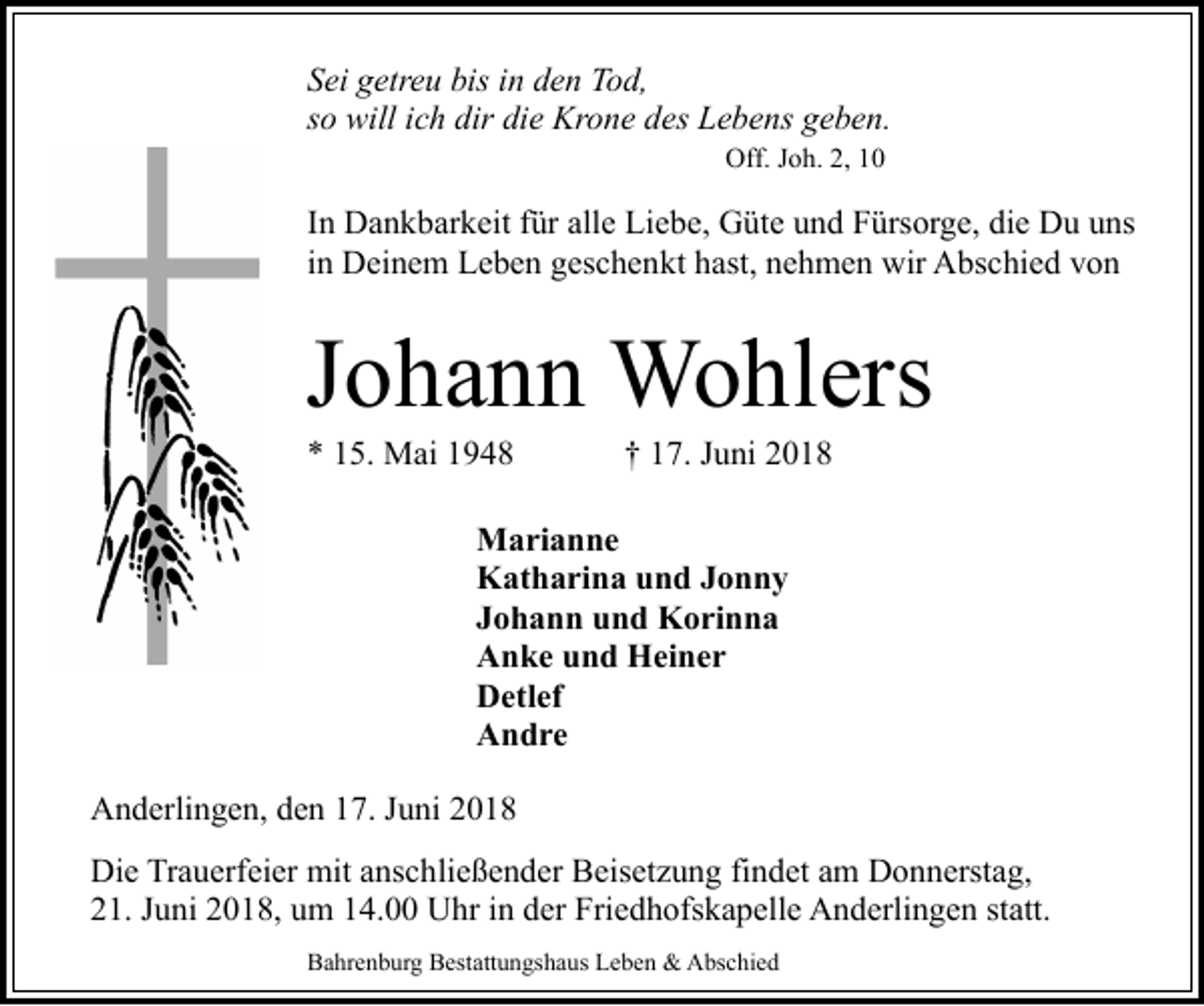 <p>Sei getreu bis in den Tod,<br />so will ich dir die Krone des Lebens geben.<br />Off. Joh. 2, 10</p><p>In Dankbarkeit für alle Liebe, Güte und Fürsorge, die Du uns<br />in Deinem Leben geschenkt hast, nehmen wir Abschied von</p><p>Johann Wohlers<br />* 15. Mai 1948</p><p>† 17. Juni 2018</p><p>Marianne<br />Katharina und Jonny<br />Johann und Korinna<br />Anke und Heiner<br />Detlef<br />Andre<br />Anderlingen, den 17. Juni 2018<br />Die Trauerfeier mit anschließender Beisetzung findet am Donnerstag,<br />21. Juni 2018, um 14.00 Uhr in der Friedhofskapelle Anderlingen statt.<br />Bahrenburg Bestattungshaus Leben &amp; Abschied</p>