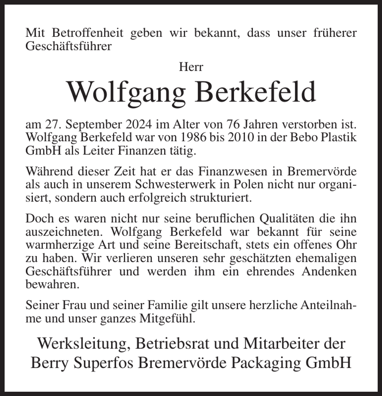<p>Mit Betroffenheit geben wir bekannt, dass unser früherer<br />Geschäftsführer<br />Herr</p><p>Wolfgang Berkefeld<br />am 27. September 2024 im Alter von 76 Jahren verstorben ist.<br />Wolfgang Berkefeld war von 1986 bis 2010 in der Bebo Plastik<br />GmbH als Leiter Finanzen tätig.<br />Während dieser Zeit hat er das Finanzwesen in Bremervörde<br />als auch in unserem Schwesterwerk in Polen nicht nur organisiert, sondern auch erfolgreich strukturiert.<br />Doch es waren nicht nur seine beruflichen Qualitäten die ihn<br />auszeichneten. Wolfgang Berkefeld war bekannt für seine<br />warmherzige Art und seine Bereitschaft, stets ein offenes Ohr<br />zu haben. Wir verlieren unseren sehr geschätzten ehemaligen<br />Geschäftsführer und werden ihm ein ehrendes Andenken<br />bewahren.<br />Seiner Frau und seiner Familie gilt unsere herzliche Anteilnahme und unser ganzes Mitgefühl.</p><p>Werksleitung, Betriebsrat und Mitarbeiter der<br />Berry Superfos Bremervörde Packaging GmbH</p>