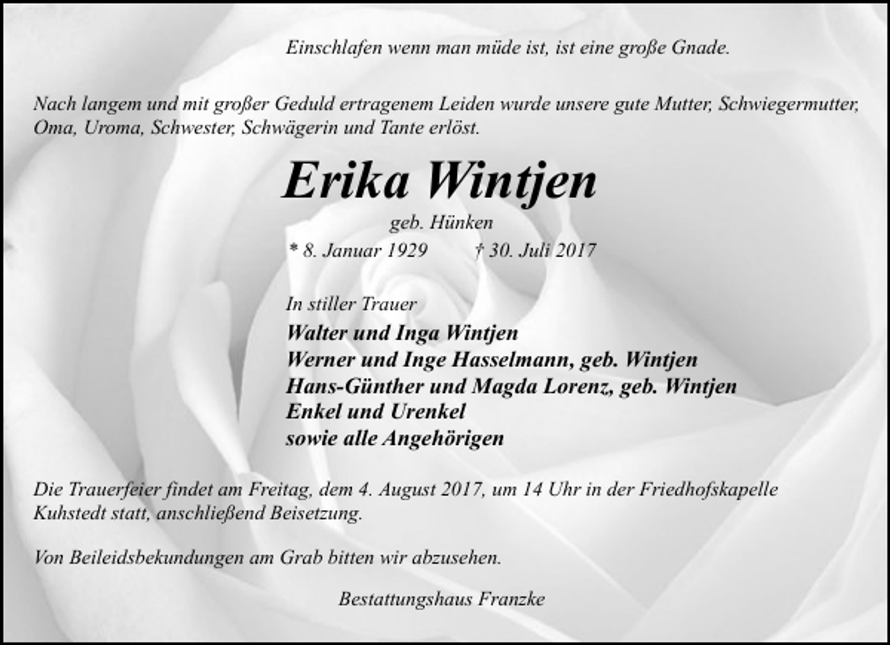 <p>Einschlafen wenn man müde ist, ist eine große Gnade.<br />Nach langem und mit großer Geduld ertragenem Leiden wurde unsere gute Mutter, Schwiegermutter,<br />Oma, Uroma, Schwester, Schwägerin und Tante erlöst.</p><p>Erika Wintjen<br />geb. Hünken<br />* 8. Januar 1929<br />† 30. Juli 2017</p><p>In stiller Trauer</p><p>Walter und Inga Wintjen<br />Werner und Inge Hasselmann, geb. Wintjen<br />Hans-Günther und Magda Lorenz, geb. Wintjen<br />Enkel und Urenkel<br />sowie alle Angehörigen<br />Die Trauerfeier findet am Freitag, dem 4. August 2017, um 14 Uhr in der Friedhofskapelle<br />Kuhstedt statt, anschließend Beisetzung.<br />Von Beileidsbekundungen am Grab bitten wir abzusehen.<br />Bestattungshaus Franzke</p>