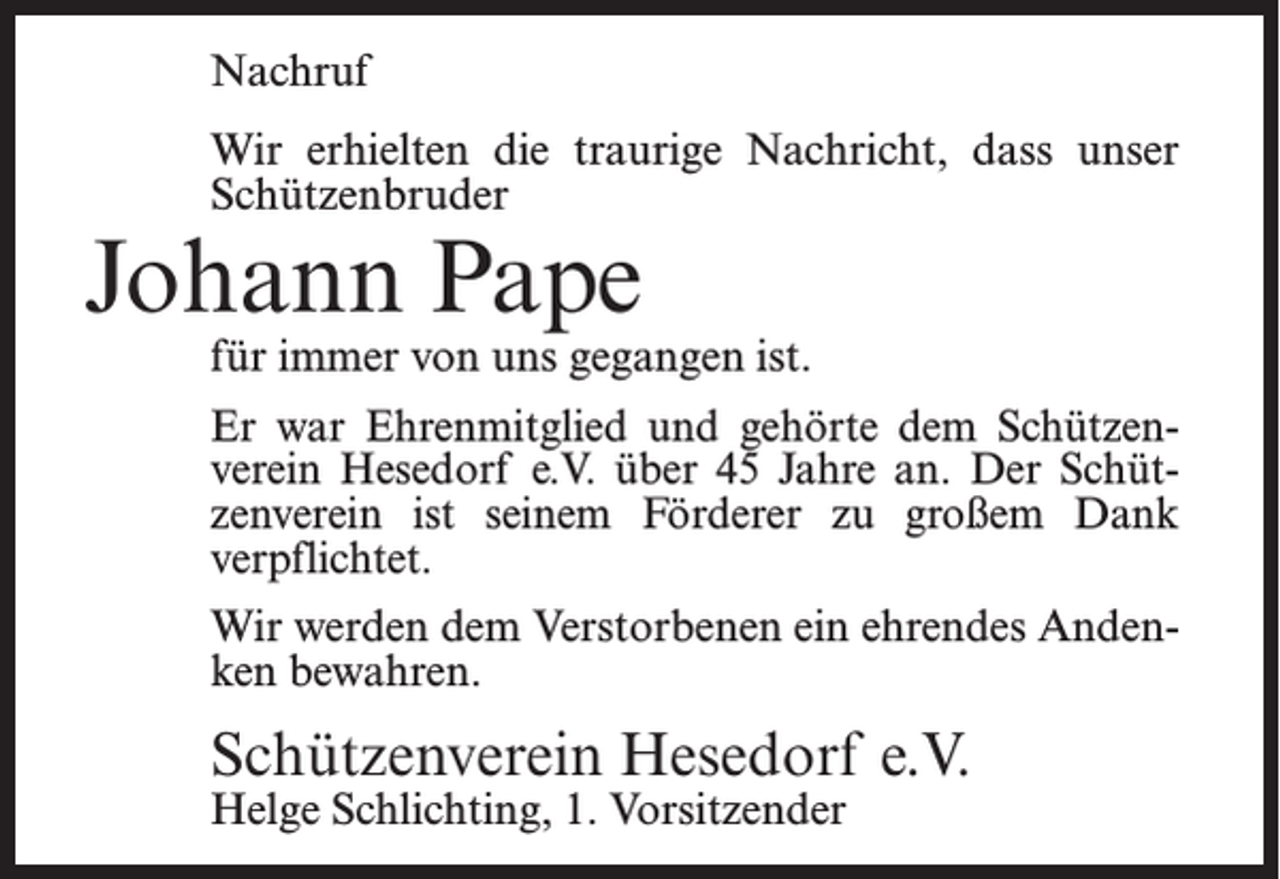 <p>Nachruf<br />Wir erhielten die traurige Nachricht, dass unser<br />Schützenbruder</p><p>Johann Pape</p><p>für immer von uns gegangen ist.<br />Er war Ehrenmitglied und gehörte dem Schützenverein Hesedorf e.V. über 45 Jahre an. Der Schützenverein ist seinem Förderer zu großem Dank<br />verpflichtet.<br />Wir werden dem Verstorbenen ein ehrendes Andenken bewahren.</p><p>Schützenverein Hesedorf e.V.<br />Helge Schlichting, 1. Vorsitzender</p>