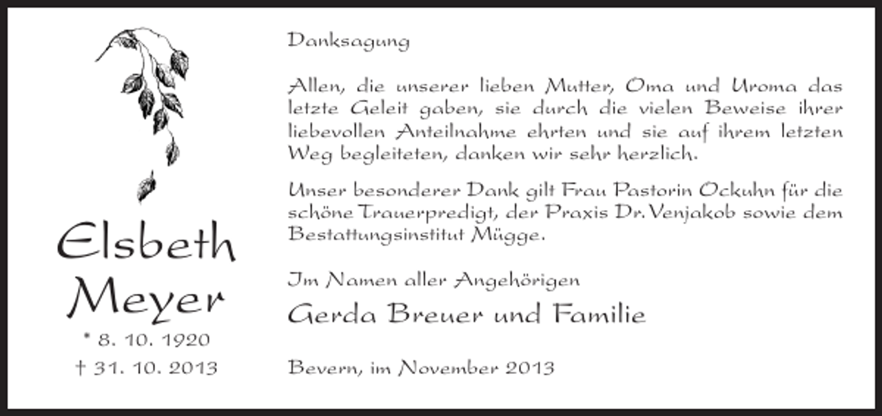 <p>Danksagung<br />Allen, die unserer lieben Mutter, Oma und Uroma das<br />letzte Geleit gaben, sie durch die vielen Beweise ihrer<br />liebevollen Anteilnahme ehrten und sie auf ihrem letzten<br />Weg begleiteten, danken wir sehr herzlich.</p><p>Elsbeth<br />Meyer<br />* 8. 10. 1920<br />† 31. 10. 2013</p><p>Unser besonderer Dank gilt Frau Pastorin Ockuhn für die<br />schöne Trauerpredigt, der Praxis Dr. Venjakob sowie dem<br />Bestattungsinstitut Mügge.<br />Im Namen aller Angehörigen</p><p>Gerda Breuer und Familie<br />Bevern, im November 2013</p>