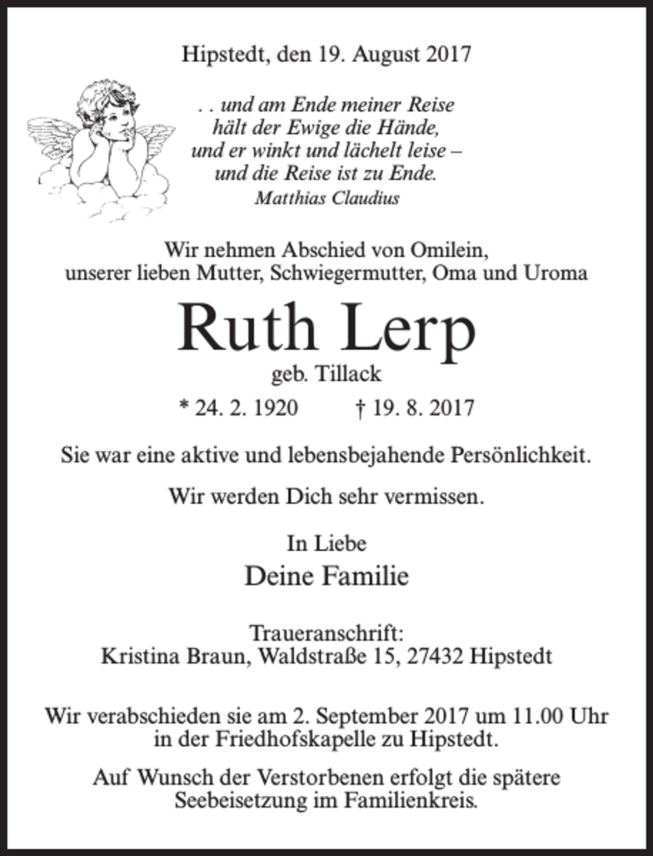 <p>Hipstedt, den 19. August 2017<br />. . und am Ende meiner Reise<br />hält der Ewige die Hände,<br />und er winkt und lächelt leise –<br />und die Reise ist zu Ende.<br />Matthias Claudius</p><p>Wir nehmen Abschied von Omilein,<br />unserer lieben Mutter, Schwiegermutter, Oma und Uroma</p><p>Ruth Lerp<br />geb. Tillack</p><p>* 24. 2. 1920 † 19. 8. 2017<br />Sie war eine aktive und lebensbejahende Persönlichkeit.<br />Wir werden Dich sehr vermissen.<br />In Liebe</p><p>Deine Familie<br />Traueranschrift:<br />Kristina Braun, Waldstraße 15, 27432 Hipstedt<br />Wir verabschieden sie am 2. September 2017 um 11.00 Uhr<br />in der Friedhofskapelle zu Hipstedt.<br />Auf Wunsch der Verstorbenen erfolgt die spätere<br />Seebeisetzung im Familienkreis.</p>