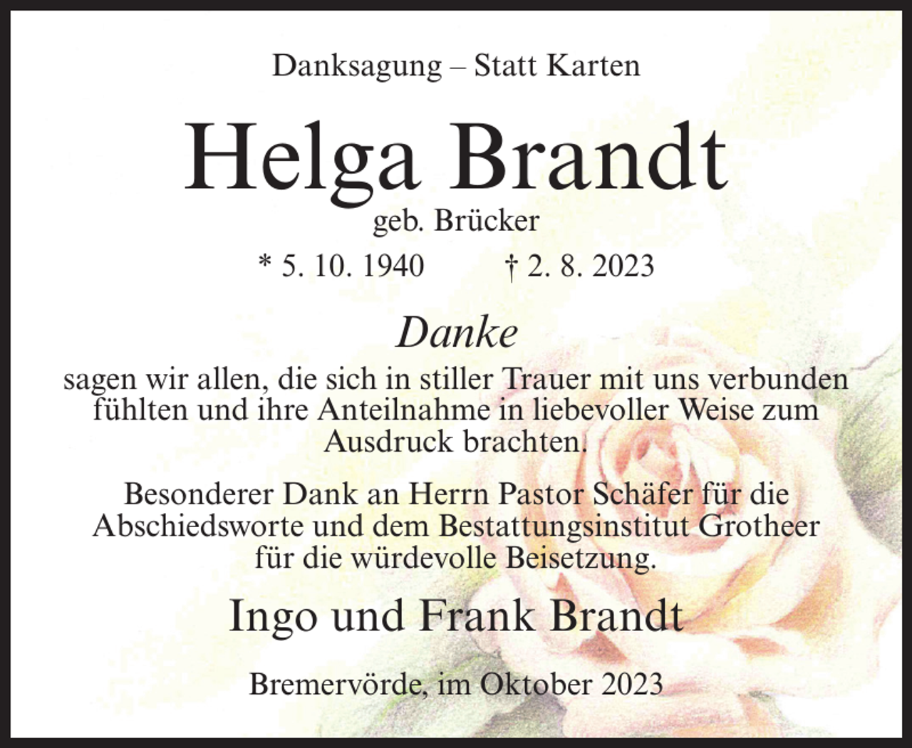 <p>Danksagung – Statt Karten</p><p>Helga Brandt<br />geb. Brücker<br />* 5. 10. 1940 † 2. 8. 2023</p><p>Danke<br />sagen wir allen, die sich in stiller Trauer mit uns verbunden<br />fühlten und ihre Anteilnahme in liebevoller Weise zum<br />Ausdruck brachten.<br />Besonderer Dank an Herrn Pastor Schäfer für die<br />Abschiedsworte und dem Bestattungsinstitut Grotheer<br />für die würdevolle Beisetzung.</p><p>Ingo und Frank Brandt<br />Bremervörde, im Oktober 2023</p>