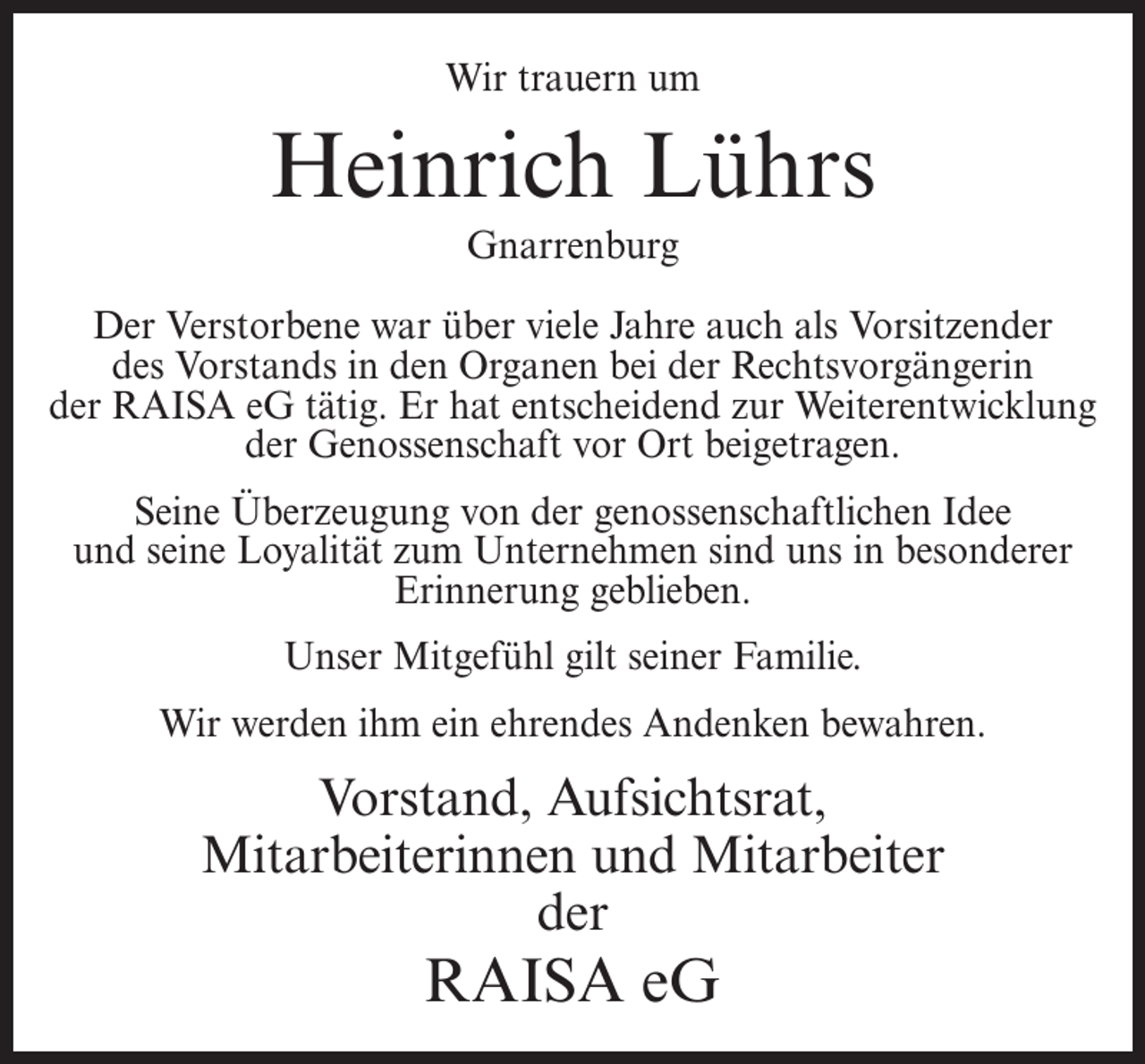 <p>Wir trauern um</p><p>Heinrich Lührs<br />Gnarrenburg<br />Der Verstorbene war über viele Jahre auch als Vorsitzender<br />des Vorstands in den Organen bei der Rechtsvorgängerin<br />der RAISA eG tätig. Er hat entscheidend zur Weiterentwicklung<br />der Genossenschaft vor Ort beigetragen.<br />Seine Überzeugung von der genossenschaftlichen Idee<br />und seine Loyalität zum Unternehmen sind uns in besonderer<br />Erinnerung geblieben.<br />Unser Mitgefühl gilt seiner Familie.<br />Wir werden ihm ein ehrendes Andenken bewahren.</p><p>Vorstand, Aufsichtsrat,<br />Mitarbeiterinnen und Mitarbeiter<br />der</p><p>RAISA eG</p>