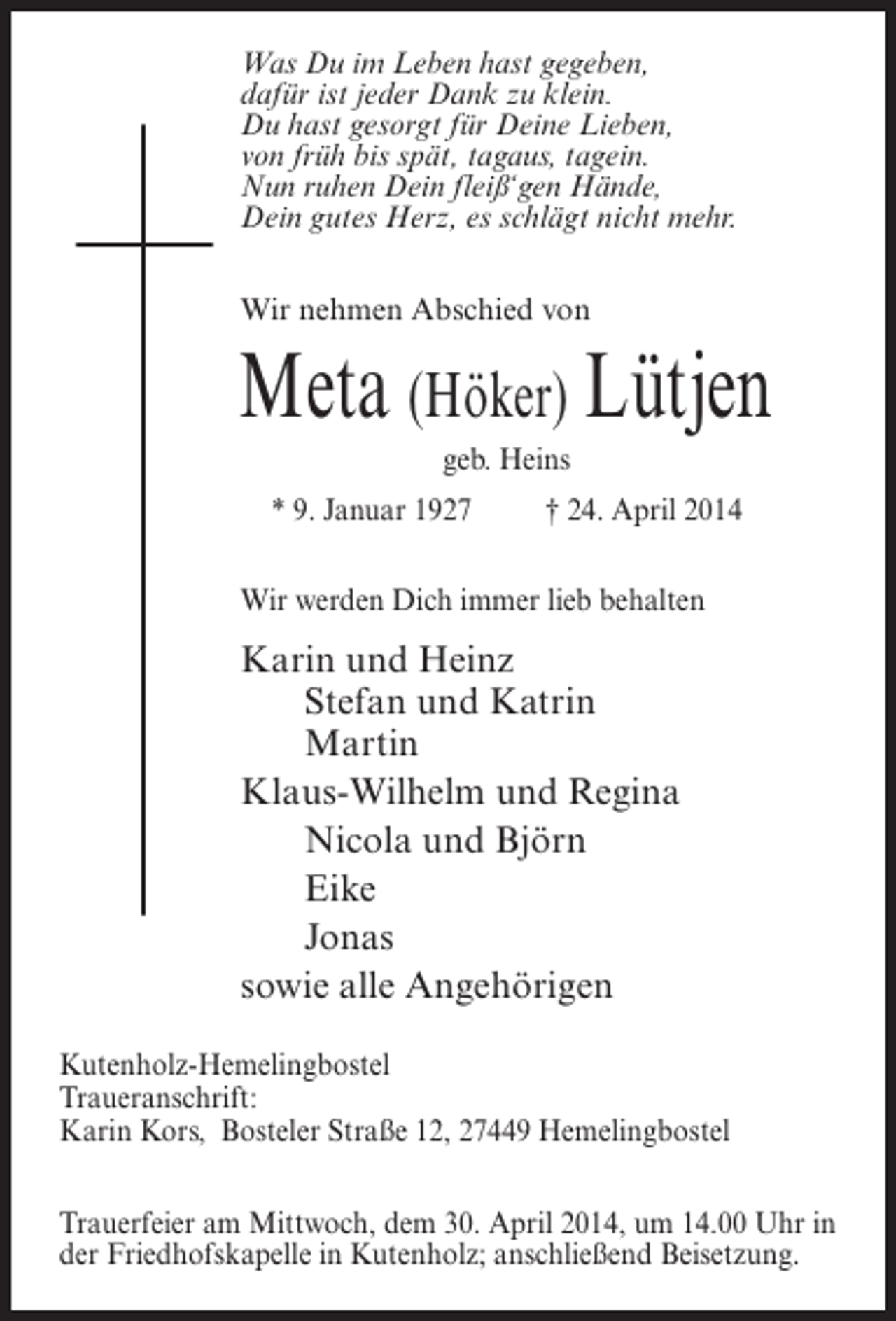 <p>Was Du im Leben hast gegeben,<br />dafür ist jeder Dank zu klein.<br />Du hast gesorgt für Deine Lieben,<br />von früh bis spät, tagaus, tagein.<br />Nun ruhen Dein fleiß‘gen Hände,<br />Dein gutes Herz, es schlägt nicht mehr.<br />Wir nehmen Abschied von</p><p>Meta (Höker) Lütjen<br />geb. Heins<br />* 9. Januar 1927 † 24. April 2014<br />Wir werden Dich immer lieb behalten</p><p>Karin und Heinz<br />Stefan und Katrin<br />Martin<br />Klaus-Wilhelm und Regina<br />Nicola und Björn<br />Eike<br />Jonas<br />sowie alle Angehörigen<br />Kutenholz-Hemelingbostel<br />Traueranschrift:<br />Karin Kors, Bosteler Straße 12, 27449 Hemelingbostel<br />Trauerfeier am Mittwoch, dem 30. April 2014, um 14.00 Uhr in<br />der Friedhofskapelle in Kutenholz; anschließend Beisetzung.</p>