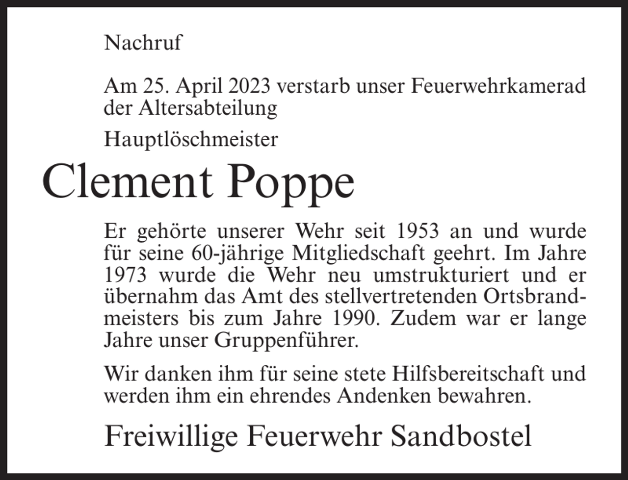 <p>Nachruf<br />Am 25. April 2023 verstarb unser Feuerwehrkamerad<br />der Altersabteilung<br />Hauptlöschmeister</p><p>Clement Poppe<br />Er gehörte unserer Wehr seit 1953 an und wurde<br />für seine 60-jährige Mitgliedschaft geehrt. Im Jahre<br />1973 wurde die Wehr neu umstrukturiert und er<br />übernahm das Amt des stellvertretenden Ortsbrandmeisters bis zum Jahre 1990. Zudem war er lange<br />Jahre unser Gruppenführer.<br />Wir danken ihm für seine stete Hilfsbereitschaft und<br />werden ihm ein ehrendes Andenken bewahren.</p><p>Freiwillige Feuerwehr Sandbostel</p>