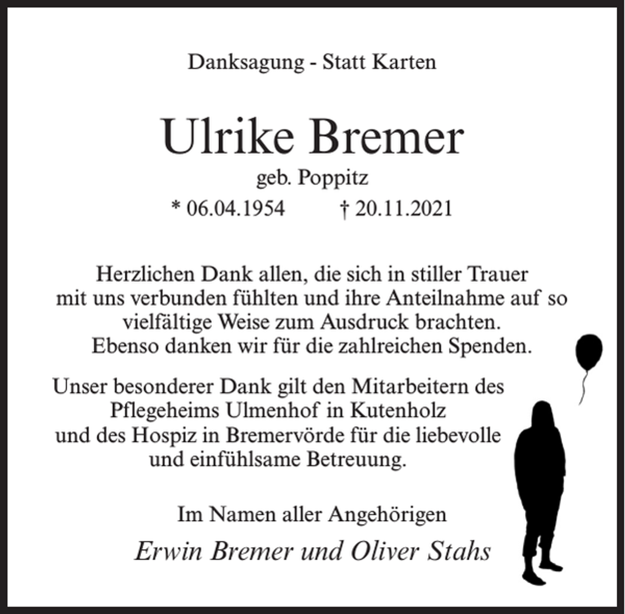 <p>Danksagung - Statt Karten</p><p>Ulrike Bremer<br />geb. Poppitz<br />* 06.04.1954 † 20.11.2021</p><p>Herzlichen Dank allen, die sich in stiller Trauer<br />mit uns verbunden fühlten und ihre Anteilnahme auf so<br />vielfältige Weise zum Ausdruck brachten.<br />Ebenso danken wir für die zahlreichen Spenden.<br />Unser besonderer Dank gilt den Mitarbeitern des<br />Pflegeheims Ulmenhof in Kutenholz<br />und des Hospiz in Bremervörde für die liebevolle<br />und einfühlsame Betreuung.<br />Im Namen aller Angehörigen</p><p>Erwin Bremer und Oliver Stahs</p>