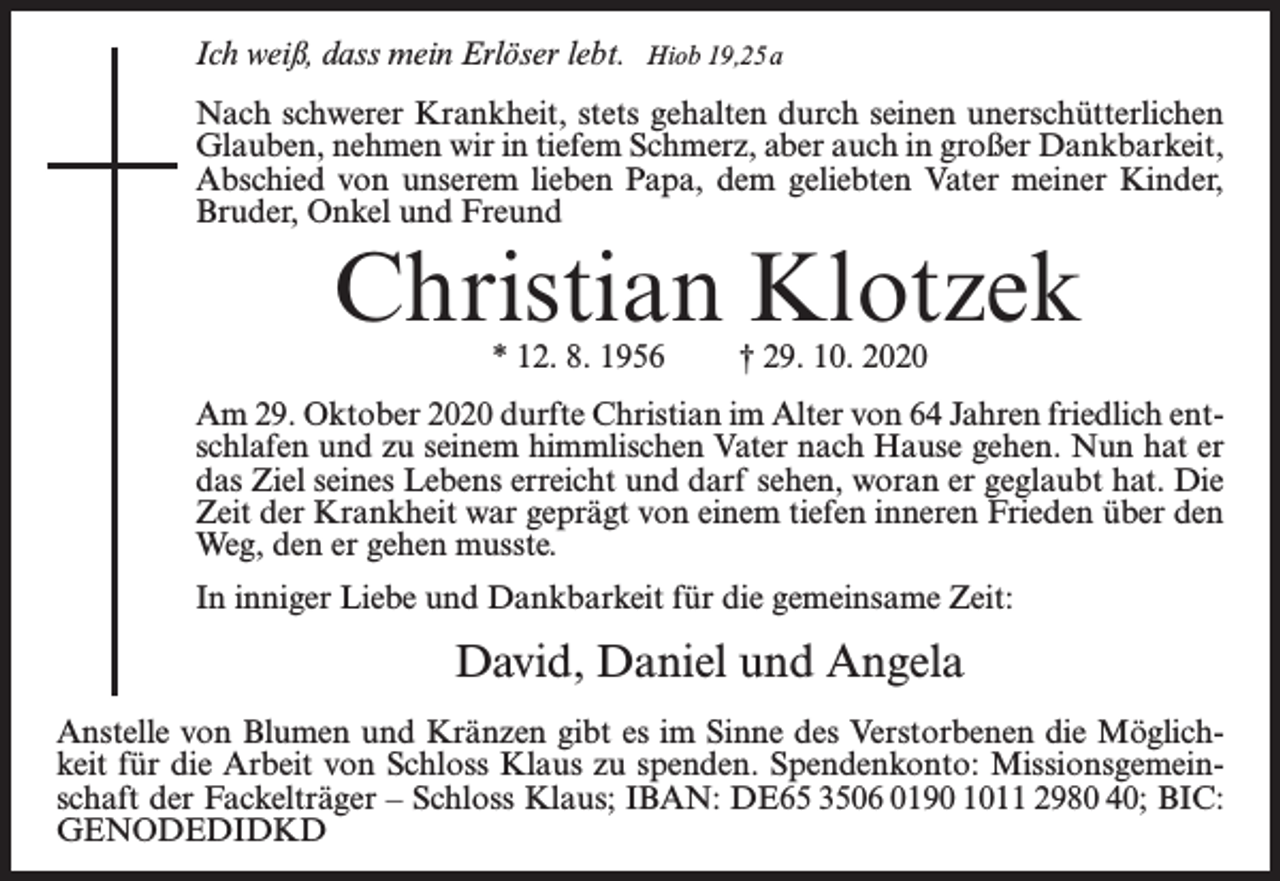 <p>Ich weiß, dass mein Erlöser lebt.</p><p>Hiob 19,25 a</p><p>Nach schwerer Krankheit, stets gehalten durch seinen unerschütterlichen<br />Glauben, nehmen wir in tiefem Schmerz, aber auch in großer Dankbarkeit,<br />Abschied von unserem lieben Papa, dem geliebten Vater meiner Kinder,<br />Bruder, Onkel und Freund</p><p>Christian Klotzek<br />* 12. 8. 1956</p><p>† 29. 10. 2020</p><p>Am 29. Oktober 2020 durfte Christian im Alter von 64 Jahren friedlich entschlafen und zu seinem himmlischen Vater nach Hause gehen. Nun hat er<br />das Ziel seines Lebens erreicht und darf sehen, woran er geglaubt hat. Die<br />Zeit der Krankheit war geprägt von einem tiefen inneren Frieden über den<br />Weg, den er gehen musste.<br />In inniger Liebe und Dankbarkeit für die gemeinsame Zeit:</p><p>David, Daniel und Angela<br />Anstelle von Blumen und Kränzen gibt es im Sinne des Verstorbenen die Möglichkeit für die Arbeit von Schloss Klaus zu spenden. Spendenkonto: Missionsgemeinschaft der Fackelträger – Schloss Klaus; IBAN: DE65 3506 0190 1011 2980 40; BIC:<br />GENODEDIDKD</p>