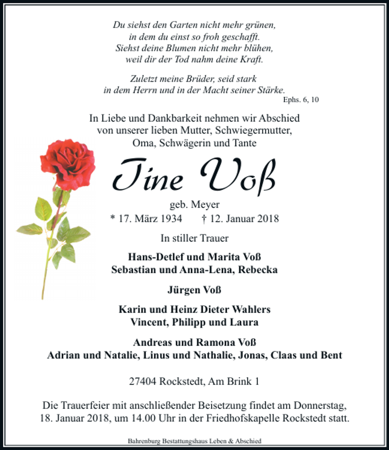 <p>Du siehst den Garten nicht mehr grünen,<br />in dem du einst so froh geschafft.<br />Siehst deine Blumen nicht mehr blühen,<br />weil dir der Tod nahm deine Kraft.<br />Zuletzt meine Brüder, seid stark<br />in dem Herrn und in der Macht seiner Stärke.</p><p>Ephs. 6, 10</p><p>In Liebe und Dankbarkeit nehmen wir Abschied<br />von unserer lieben Mutter, Schwiegermutter,<br />Oma, Schwägerin und Tante</p><p>Tine Voß</p><p>geb. Meyer<br />* 17. März 1934<br />† 12. Januar 2018<br />In stiller Trauer<br />Hans-Detlef und Marita Voß<br />Sebastian und Anna-Lena, Rebecka<br />Jürgen Voß<br />Karin und Heinz Dieter Wahlers<br />Vincent, Philipp und Laura<br />Andreas und Ramona Voß<br />Adrian und Natalie, Linus und Nathalie, Jonas, Claas und Bent<br />27404 Rockstedt, Am Brink 1<br />Die Trauerfeier mit anschließender Beisetzung findet am Donnerstag,<br />18. Januar 2018, um 14.00 Uhr in der Friedhofskapelle Rockstedt statt.<br />Bahrenburg Bestattungshaus Leben &amp; Abschied</p>