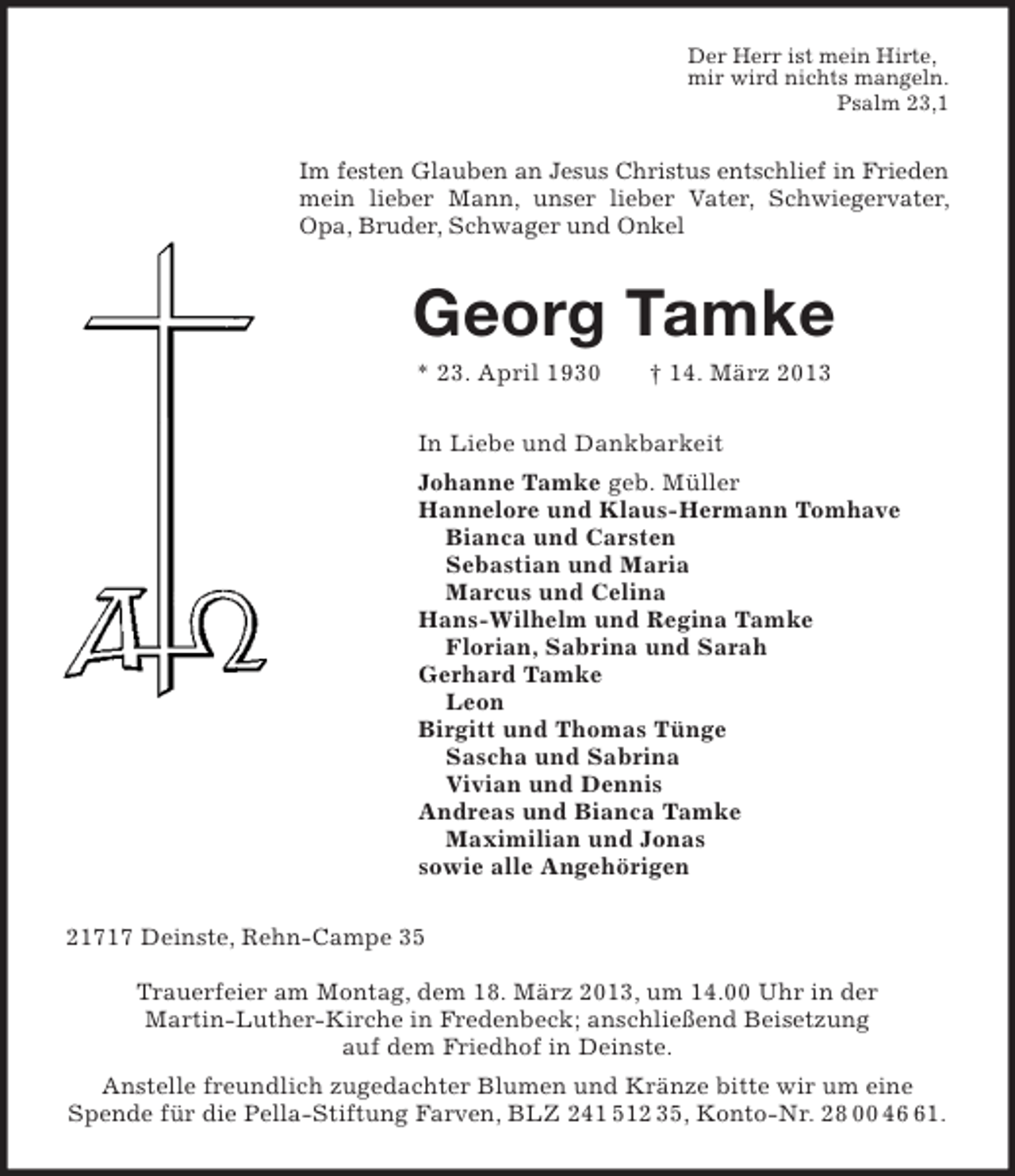<p>Der Herr ist mein Hirte,<br />mir wird nichts mangeln.<br />Psalm 23,1</p><p>Im festen Glauben an Jesus Christus entschlief in Frieden<br />mein lieber Mann, unser lieber Vater, Schwiegervater,<br />Opa, Bruder, Schwager und Onkel</p><p>Georg Tamke<br />* 23. April 1930</p><p>† 14. März 2013</p><p>In Liebe und Dankbarkeit<br />Johanne Tamke geb. Müller<br />Hannelore und Klaus-Hermann Tomhave<br />Bianca und Carsten<br />Sebastian und Maria<br />Marcus und Celina<br />Hans-Wilhelm und Regina Tamke<br />Florian, Sabrina und Sarah<br />Gerhard Tamke<br />Leon<br />Birgitt und Thomas Tünge<br />Sascha und Sabrina<br />Vivian und Dennis<br />Andreas und Bianca Tamke<br />Maximilian und Jonas<br />sowie alle Angehörigen<br />21717 Deinste, Rehn-Campe 35<br />Trauerfeier am Montag, dem 18. März 2013, um 14.00 Uhr in der<br />Martin-Luther-Kirche in Fredenbeck; anschließend Beisetzung<br />auf dem Friedhof in Deinste.<br />Anstelle freundlich zugedachter Blumen und Kränze bitte wir um eine<br />Spende für die Pella-Stiftung Farven, BLZ 241 512 35, Konto-Nr. 28 00 41.</p>