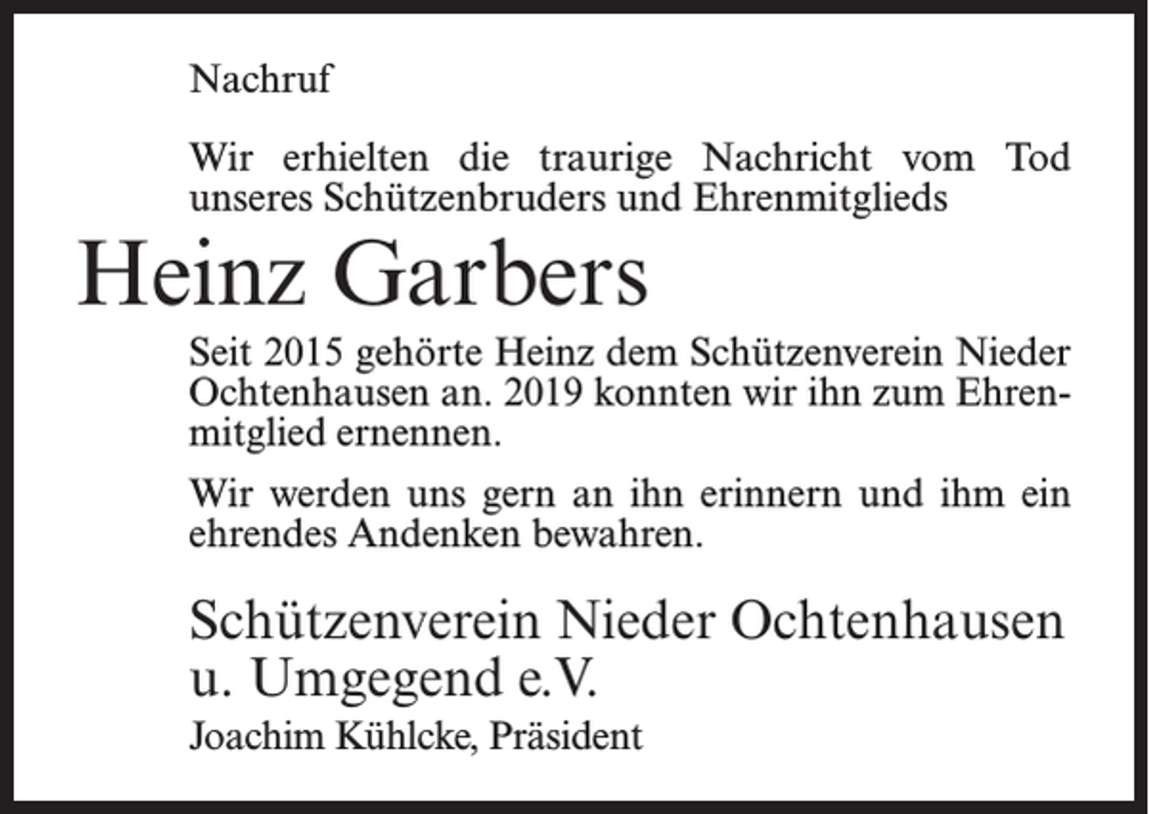 <p>Nachruf<br />Wir erhielten die traurige Nachricht vom Tod<br />unseres Schützenbruders und Ehrenmitglieds</p><p>Heinz Garbers</p><p>Seit 2015 gehörte Heinz dem Schützenverein Nieder<br />Ochtenhausen an. 2019 konnten wir ihn zum Ehrenmitglied ernennen.<br />Wir werden uns gern an ihn erinnern und ihm ein<br />ehrendes Andenken bewahren.</p><p>Schützenverein Nieder Ochtenhausen<br />u. Umgegend e.V.<br />Joachim Kühlcke, Präsident</p>