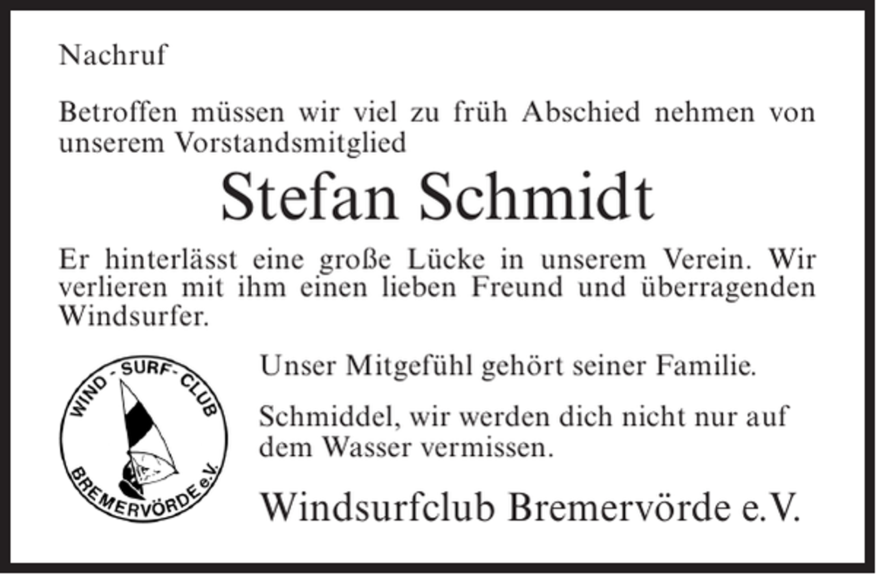 <p>Nachruf<br />Betroffen müssen wir viel zu früh Abschied nehmen von<br />unserem Vorstandsmitglied</p><p>Stefan Schmidt</p><p>Er hinterlässt eine große Lücke in unserem Verein. Wir<br />verlieren mit ihm einen lieben Freund und überragenden<br />Windsurfer.<br />Unser Mitgefühl gehört seiner Familie.<br />Schmiddel, wir werden dich nicht nur auf<br />dem Wasser vermissen.</p><p>Windsurfclub Bremervörde e.V.</p>