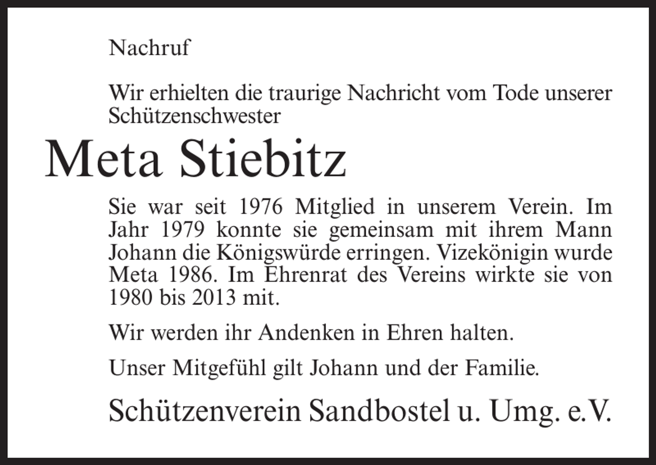 <p>Nachruf<br />Wir erhielten die traurige Nachricht vom Tode unserer<br />Schützenschwester</p><p>Meta Stiebitz</p><p>Sie war seit 1976 Mitglied in unserem Verein. Im<br />Jahr 1979 konnte sie gemeinsam mit ihrem Mann<br />Johann die Königswürde erringen. Vizekönigin wurde<br />Meta 1986. Im Ehrenrat des Vereins wirkte sie von<br />1980 bis 2013 mit.<br />Wir werden ihr Andenken in Ehren halten.<br />Unser Mitgefühl gilt Johann und der Familie.</p><p>Schützenverein Sandbostel u. Umg. e.V.</p>