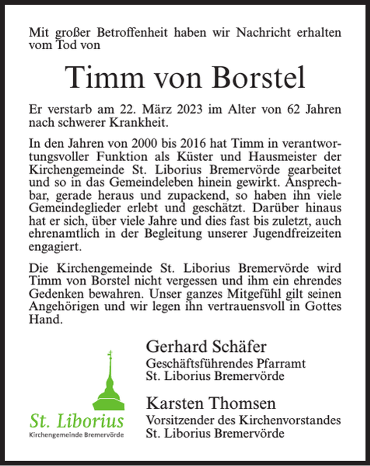 <p>Mit großer Betroffenheit haben wir Nachricht erhalten<br />vom Tod von</p><p>Timm von Borstel<br />Er verstarb am 22. März 2023 im Alter von 62 Jahren<br />nach schwerer Krankheit.<br />In den Jahren von 2000 bis 2016 hat Timm in verantwortungsvoller Funktion als Küster und Hausmeister der<br />Kirchengemeinde St. Liborius Bremervörde gearbeitet<br />und so in das Gemeindeleben hinein gewirkt. Ansprechbar, gerade heraus und zupackend, so haben ihn viele<br />Gemeindeglieder erlebt und geschätzt. Darüber hinaus<br />hat er sich, über viele Jahre und dies fast bis zuletzt, auch<br />ehrenamtlich in der Begleitung unserer Jugendfreizeiten<br />engagiert.<br />Die Kirchengemeinde St. Liborius Bremervörde wird<br />Timm von Borstel nicht vergessen und ihm ein ehrendes<br />Gedenken bewahren. Unser ganzes Mitgefühl gilt seinen<br />Angehörigen und wir legen ihn vertrauensvoll in Gottes<br />Hand.</p><p>Gerhard Schäfer</p><p>Geschäftsführendes Pfarramt<br />St. Liborius Bremervörde</p><p>Karsten Thomsen</p><p>Vorsitzender des Kirchenvorstandes<br />St. Liborius Bremervörde</p>