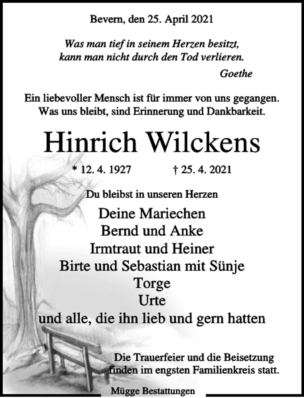<p>Bevern, den 25. April 2021<br />Was man tief in seinem Herzen besitzt,<br />kann man nicht durch den Tod verlieren.<br />Goethe<br />Ein liebevoller Mensch ist für immer von uns gegangen.<br />Was uns bleibt, sind Erinnerung und Dankbarkeit.</p><p>Hinrich Wilckens<br />* 12. 4. 1927</p><p>† 25. 4. 2021</p><p>Du bleibst in unseren Herzen</p><p>Deine Mariechen<br />Bernd und Anke<br />Irmtraut und Heiner<br />Birte und Sebastian mit Sünje<br />Torge<br />Urte<br />und alle, die ihn lieb und gern hatten<br />Die Trauerfeier und die Beisetzung<br />finden im engsten Familienkreis statt.<br />Mügge Bestattungen</p>