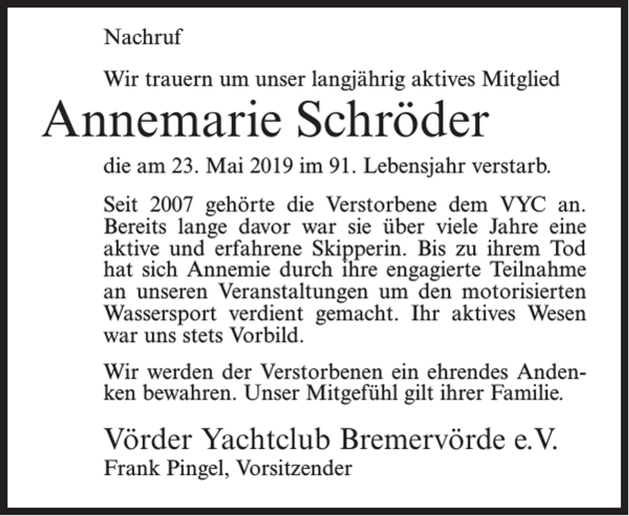 <p>Nachruf<br />Wir trauern um unser langjährig aktives Mitglied</p><p>Annemarie Schröder</p><p>die am 23. Mai 2019 im 91. Lebensjahr verstarb.<br />Seit 2007 gehörte die Verstorbene dem VYC an.<br />Bereits lange davor war sie über viele Jahre eine<br />aktive und erfahrene Skipperin. Bis zu ihrem Tod<br />hat sich Annemie durch ihre engagierte Teilnahme<br />an unseren Veranstaltungen um den motorisierten<br />Wassersport verdient gemacht. Ihr aktives Wesen<br />war uns stets Vorbild.<br />Wir werden der Verstorbenen ein ehrendes Andenken bewahren. Unser Mitgefühl gilt ihrer Familie.</p><p>Vörder Yachtclub Bremervörde e.V.<br />Frank Pingel, Vorsitzender</p>