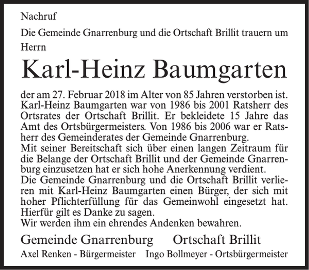 <p>Nachruf<br />Die Gemeinde Gnarrenburg und die Ortschaft Brillit trauern um<br />Herrn</p><p>Karl-Heinz Baumgarten<br />der am 27. Februar 2018 im Alter von 85 Jahren verstorben ist.<br />Karl-Heinz Baumgarten war von 1986 bis 2001 Ratsherr des<br />Ortsrates der Ortschaft Brillit. Er bekleidete 15 Jahre das<br />Amt des Ortsbürgermeisters. Von 1986 bis 2006 war er Ratsherr des Gemeinderates der Gemeinde Gnarrenburg.<br />Mit seiner Bereitschaft sich über einen langen Zeitraum für<br />die Belange der Ortschaft Brillit und der Gemeinde Gnarrenburg einzusetzen hat er sich hohe Anerkennung verdient.<br />Die Gemeinde Gnarrenburg und die Ortschaft Brillit verlieren mit Karl-Heinz Baumgarten einen Bürger, der sich mit<br />hoher Pflichterfüllung für das Gemeinwohl eingesetzt hat.<br />Hierfür gilt es Danke zu sagen.<br />Wir werden ihm ein ehrendes Andenken bewahren.</p><p>Gemeinde Gnarrenburg</p><p>Ortschaft Brillit</p><p>Axel Renken - Bürgermeister Ingo Bollmeyer - Ortsbürgermeister</p>