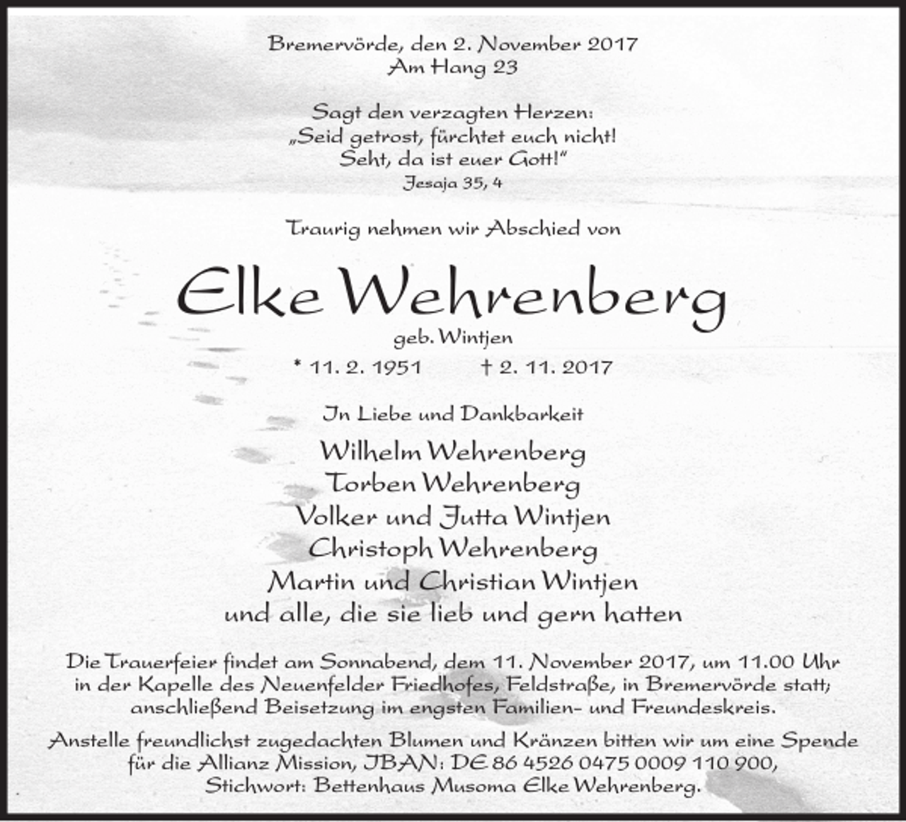 <p>Bremervörde, den 2. November 2017<br />Am Hang 23<br />Sagt den verzagten Herzen:<br />„Seid getrost, fürchtet euch nicht!<br />Seht, da ist euer Gott!“<br />Jesaja 35, 4</p><p>Traurig nehmen wir Abschied von</p><p>Elke Wehrenberg<br />geb. Wintjen<br />* 11. 2. 1951<br />† 2. 11. 2017<br />In Liebe und Dankbarkeit</p><p>Wilhelm Wehrenberg<br />Torben Wehrenberg<br />Volker und Jutta Wintjen<br />Christoph Wehrenberg<br />Martin und Christian Wintjen<br />und alle, die sie lieb und gern hatten<br />Die Trauerfeier findet am Sonnabend, dem 11. November 2017, um 11.00 Uhr<br />in der Kapelle des Neuenfelder Friedhofes, Feldstraße, in Bremervörde statt;<br />anschließend Beisetzung im engsten Familien- und Freundeskreis.<br />Anstelle freundlichst zugedachten Blumen und Kränzen bitten wir um eine Spende<br />für die Allianz Mission, IBAN: DE 86 4526 0475 0009 110 900,<br />Stichwort: Bettenhaus Musoma Elke Wehrenberg.</p>